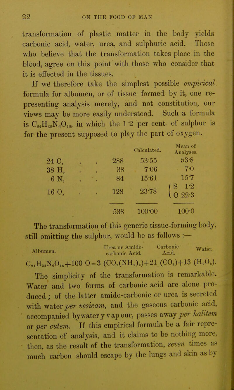 transformation of plastic matter in the body yields carbonic acid, water, urea, and sulphuric acid. Those who believe that the transformation takes place in the blood, agree on this point with those who consider that it is effected in the tissues. If w0 therefore take the simplest possible empirical formula for albumen, or of tissue formed by it, one re- presenting analysis merely, and not constitution, our views may be more easily understood. Such a formula is CsiHgsNeOie, in which the 1-2 per cent, of sulphur is for the present supposed to play the part of oxygen. Mean of Calculated. Analyses. 24 C, . . 288 53-55 53-8 38 H, . . 38 7-06 7-0 6N, . . 84 15-61 15-7 16 0, . . 128 23-78 { q 22-3 538 100-00 100-0 The transformation of this generic tissue-forming body, still omitting the sulphur, would be as follows :— Urea or Amido- Carbonic Wi+pr Albumen. carbonic Acid. Acid. C.HssNoOxo-1-100 0 ^3 (C0.,(NH,).)+21 (COO+13 (HA)- The simplicity of the transformation is remarkable. Water and two forms of carbonic acid are alone pro- duced ; of the latter amido-carbonic or urea is secreted with water per vesicam, and the gaseous carbonic acid, accompanied bywatery vapour, passes away per halitem or per cutem. If this empirical formula be a fair repre- sentation of analysis, and it claims to be nothing more, then, as the result of the transformation, seven times as much carbon should escape by the lungs and skin as by