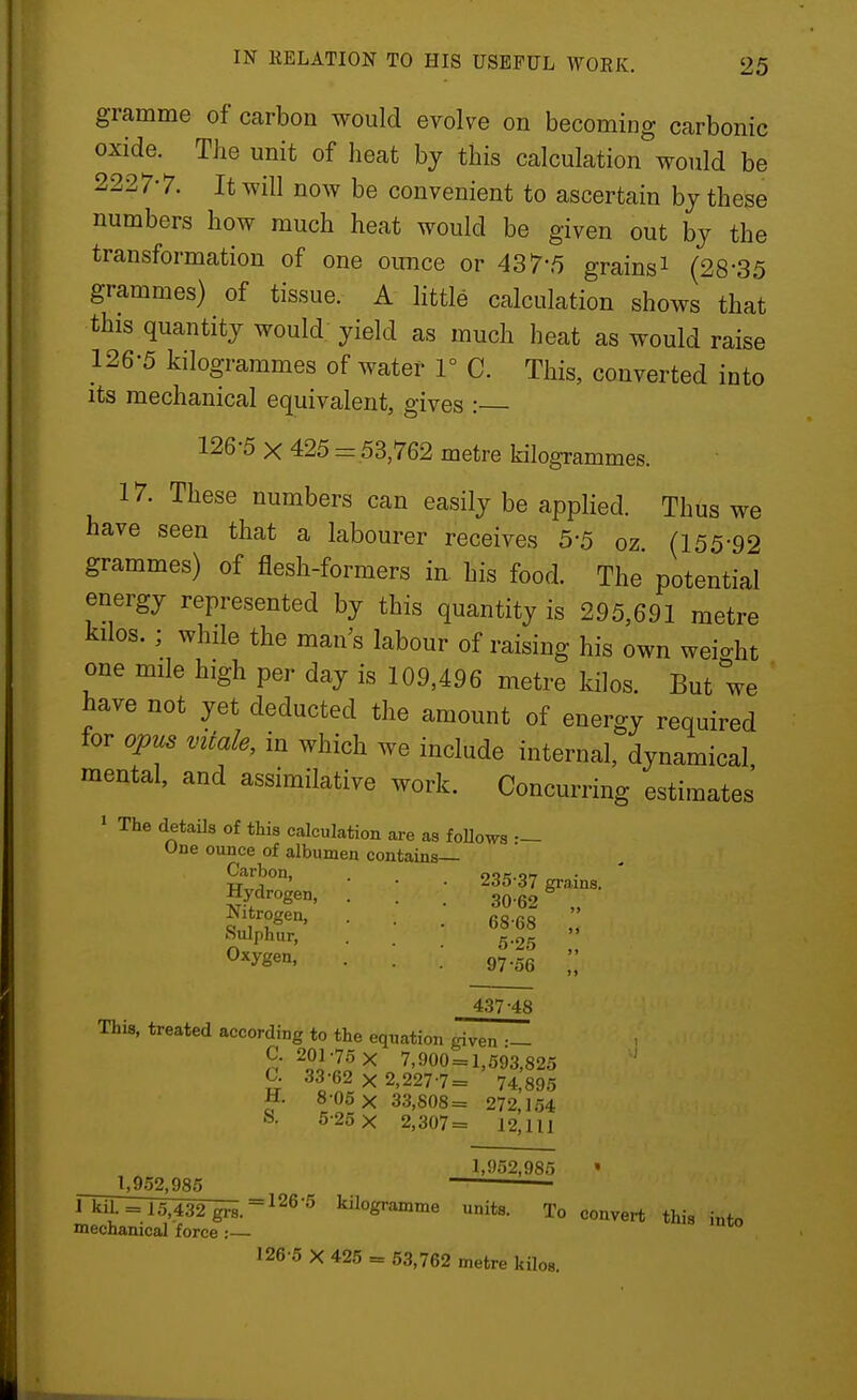 gramme of carbon would evolve on becoming carbonic oxide. The unit of heat hj this calculation would be 2227-7. It will now be convenient to ascertain bj these numbers how much heat would be given out by the transformation of one ounce or 437*5 grains^ (28-35 grammes) of tissue. A httle calculation shows that this quantity would yield as much heat as would raise 126-5 kilogrammes of water F C. This, converted into its mechanical equivalent, gives : 126-5 X 425 = 53,762 metre kilogrammes. 17. These numbers can easily be applied. Thus we have seen that a labourer receives 5-5 oz (155-92 grammes) of flesh-formers in. his food. The potential energy represented by this quantity is 295,691 metre kilos. ; while the man's labour of raising his own weight one mile high per day is 109,496 metre kilos. But we have not yet deducted the amount of energy required for opus vitale, in which we include internal, dynamical mental, and assimilative work. Concurring estimates' • The details of this calculation are as foHowa One ounce of albumen contains— Carbon, oor.ot Hydrogen, . ! ; 'f,^^^-^' : • ■ Oxygen, 97.53  4.37 48 This, treated according to the equation given •— C. 201-75 X 7,900 = 1,593,825 ^ 33-62 X 2,227-7= 74,895 H. 8 05 X 33,808= 272,154 S. 5-25 X 2,307= 12,111 1,952,985 1,9.52,985 rkil. = 15,432 grs.^^®'^ kilogramme units, mechanical force :— 126-5 X 425 = 53,762 metre kilos To convert this into
