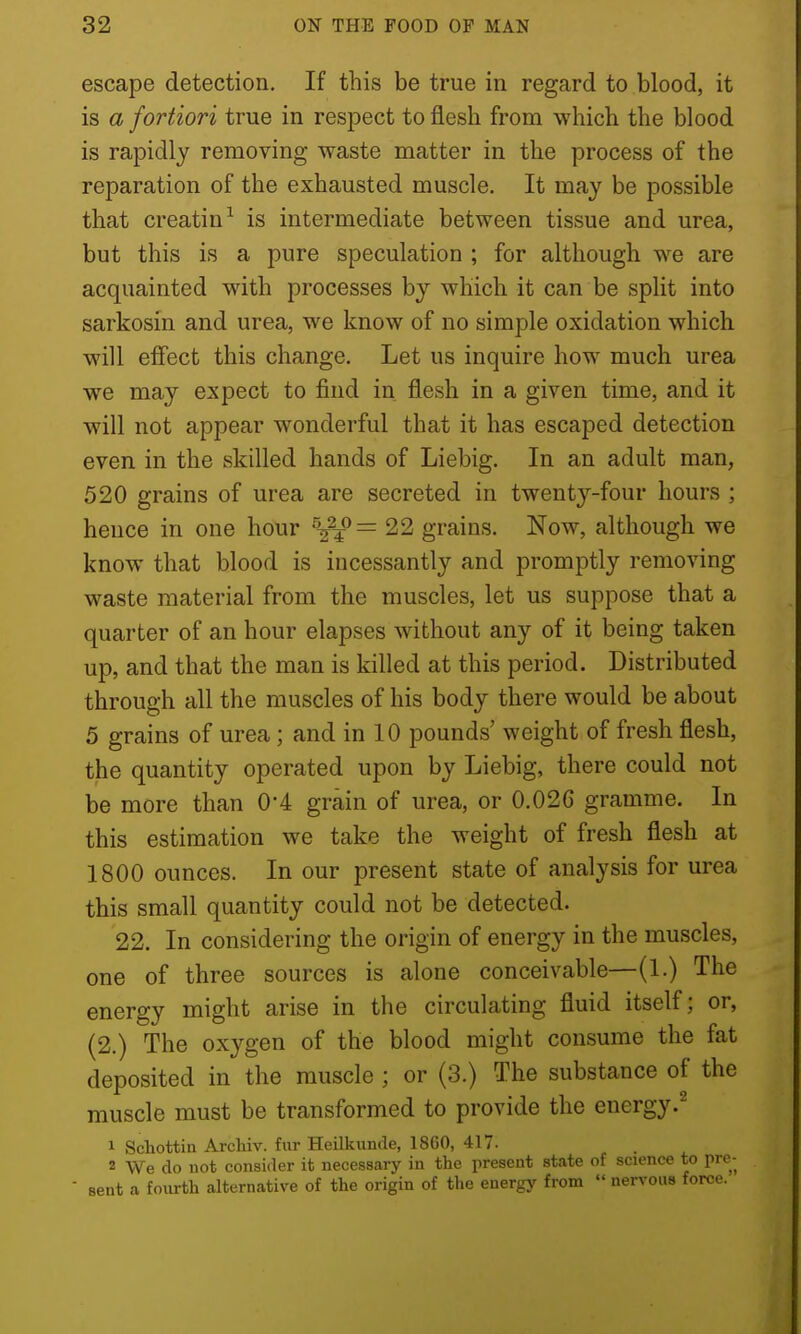 escape detection. If this be true in regard to blood, it is a fortiori true in respect to flesh from which the blood is rapidly removing waste matter in the process of the reparation of the exhausted muscle. It may be possible that creatin^ is intermediate between tissue and urea, but this is a pure speculation ; for although we are acquainted with processes by which it can be split into sarkosin and urea, we know of no simple oxidation which will effect this change. Let us inquire how much urea we may expect to find in flesh in a given time, and it will not appear wonderful that it has escaped detection even in the skilled hands of Liebig. In an adult man, 520 grains of urea are secreted in twenty-four hours ; hence in one hour ^-^-£= 22 grains. Now, although we know that blood is incessantly and promptly removing waste material from the muscles, let us suppose that a quarter of an hour elapses without any of it being taken up, and that the man is killed at this period. Distributed through all the muscles of his body there would be about 5 grains of urea ; and in 10 pounds' weight of fresh flesh, the quantity operated upon by Liebig, there could not be more than 0*4 grain of urea, or 0.02G gramme. In this estimation we take the weight of fresh flesh at 1800 ounces. In our present state of analysis for urea this small quantity could not be detected. 22. In considering the origin of energy in the muscles, one of three sources is alone conceivable—(1.) The energy might arise in the circulating fluid itself; or, (2.) The oxygen of the blood might consume the fat deposited in the muscle ; or (3.) The substance of the muscle must be transformed to provide the energy.^ 1 Schottin Archiv. fur Heilkunde, 1860, 417. . 2 We do not consider it necessary in the present state of science to pre- ■ sent a fourth alternative of the origin of the energy from  nervous force.