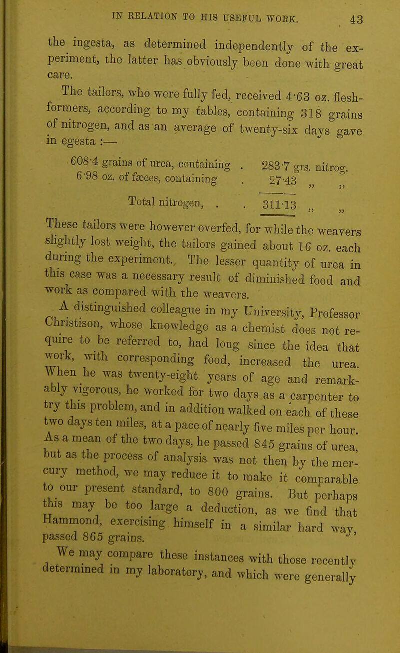 the^ ingesta, as determined independently of the ex- periment, the latter has obviously been done with great care. The tailors, who were fully fed, received 4-63 oz. flesh- formers, according to my tables, containing 318 grains of nitrogen, and as an average of twenty-six days gave in egesta :— 608-4 grains of urea, containing . 2837 grs. nitrog. 6'98 oz. of fasces, containing . 27'43  Total nitrogen, . . 311-13 5) 11 These tailors were however overfed, for while the weavers slightly lost weight, the tailors gained about 16 oz. each during the experiment., The lesser quantity of urea in this case was a necessary result of diminished food and work as compared with the weavers. A distinguished colleague in my University, Professor Christison, whose knowledge as a chemist does not re- quire to be referred to, had long since the idea that work, with corresponding food, increased the urea When he was twenty-eight years of age and remark- ably vigorous, he worked for two days as a carpenter to try this problem, and in addition walked on each of these two days ten miles, at a pace of nearly five miles per hour. As a mean of the two days, he passed 845 grains of urea but as the process of analysis was not then by the mer- cury method, we may reduce it to make it comparable 0 our present standard, to 800 grains. But perhaps this may be too large a deduction, as we find that Hammond, exercising himself in a similar hard way passed 865 grains. We may compare these instances with those recently determined in my laboratory, and which were generally