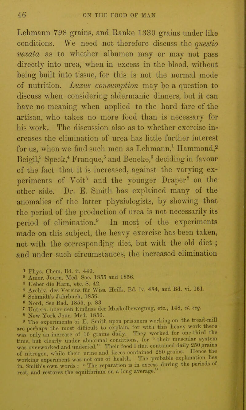 Lehmann 798 grains, and Ranke 1330 grains under like conditions. We need not therefore discuss the qiiedio vexata as to whether albumen may or may not pass directly into urea, when in excess in the blood, without being built into tissue, for this is not the normal mode of nutrition. Luxus consumption may be a question to discuss when considering aldermanic dinners, but it can have no meaning when applied to the hard fare of the artisan, who takes no more food than is necessary for his work. The discussion also as to whether exercise in- creases the elimination of urea has little further interest for us, when we find such men as Lehmann,^ Hammond,^ Beigil,^ Speck,* Franque,^ and Beneke,*' deciding in favour of the fact that it is increased, against the varying ex- periments of Voit^ and the younger Draper^ on the other side. Dr. E. Smith has explained many of the anomalies of the latter physiologists, by showing that the period of the production of urea is not necessarily its period of elimination.^ In most of the experiments made on this subject, the heavy exercise has been taken, not with the corresponding diet, but with the old diet ; and under such circumstances, the increased elimination 1 Phys. Cliem. Bel. ii. 449. 2 Amer. Journ. Med. Soc. 1S55 and 1856. 3 Ueber die Ham, etc. S. 42. « Archiv. des Vereins fiir Wiss. Heilk. Bd. iv. 484, and Bd. vi. 161. 6 Schmidt's Jahrbucli, 1856. 6 Noi d, See Bad. 1855, p. 83. 7 Unters. liber den Einfliiss der Muskelbe-wegung, etc., 148, et. seq. 8 New York Jour. Med. 1856. 9 The experiments of E. Smith upon prisoners working on the tread-mill are perhaps the most dillicult to explain, lor witli this heavy work there was only an increase of 16 grains daily. They worked for one-third the time, but clearly under abnormal conditions, for  their muscular system was overworked and underfed. Their food I find contained daUy 250 grains of nitrogen, while their urine and fasces contained 280 grains. Hence the working experiment was not one of health. The probable explanation lies in- Smith's own words :  The reparation is in excess during the periods of rest, and restores the equilibrium on a long average.