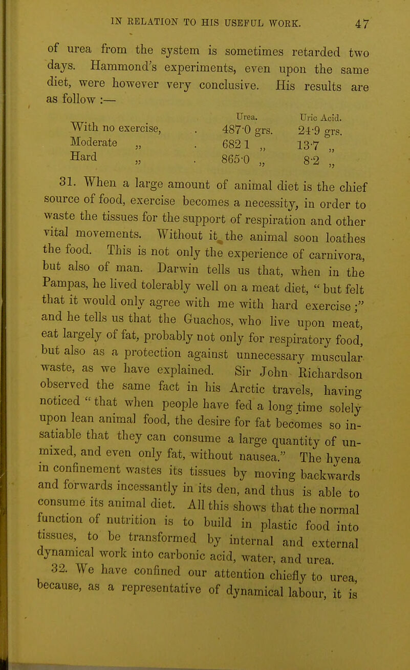 of urea from the system is sometimes retarded two days. Hammonds experiments, even upon the same diet, were however very conclusive. His results are as follow :— Urea. Uric Acid. With no exercise, . 487-0 grs. 24-9 grs. Moderate „ . 6821 „ 13-7 „ Hard „ . 865-0 „ 8-2 „ 31. When a large amount of animal diet is the chief source of food, exercise becomes a necessity, in order to waste the tissues for the support of respiration and other vital movements. Without it^the animal soon loathes the food. This is not only the experience of carnivora, but also of man. Darwin tells us that, when in the Pampas, he lived tolerably well on a meat diet,  but felt that it would only agree with me with hard exercise and he tells us that the Guachos, who live upon meat, eat largely of fat, probably not only for respiratory food] but also as a protection against unnecessary muscular waste, as we have explained. Sir John Richardson observed the same fact in his Arctic travels, havino- noticed  that when people have fed a long time solely upon lean animal food, the desire for fat becomes so in- satiable that they can consume a large quantity of un- mixed, and even only fat, without nausea. The hyena m confinement wastes its tissues by moving backwards and forwards incessantly in its den, and thus is able to consume its animal diet. All this shows that the normal function of nutrition is to build in plastic food into tissues, to be transformed by internal and external dynamical work into carbonic acid, water, and urea 32. We have confined our attention chiefly to urea because, as a representative of dynamical labour, it is