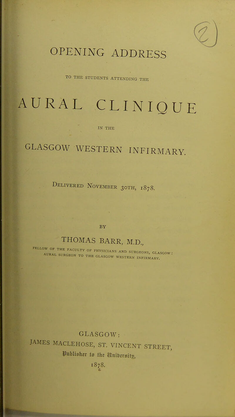 OPENING ADDRESS TO THE STUDENTS ATTENDING THE AURAL CLINIQUE IN THE GLASGOW WESTERN INFIRMARY. Delivered November 30TH, 1878. BY THOMAS BARR, M.D., OP TH. P.CULTV OP PHYSICIANS AND SUHaEONS, G.ASOOW • A.RAI. SURGEON TO THE GLASGOW WESTERN INPIR^ARV GLASGOW: JAMES MACLEHOSE, ST. VINCENT STREET, ^lubltshrr to the Stniljcrsitj), 1878.