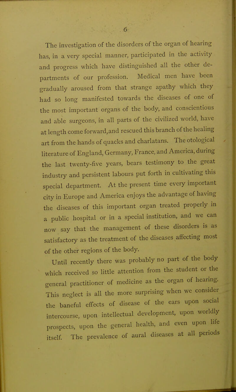 The investigation of the disorders of the organ of hearing has, in a very special manner, participated in the activity and progress which have distinguished all the other de- partments of our profession. Medical men have been gradually aroused from that strange apathy which they had so long manifested towards the diseases of one of the most important organs of the body, and conscientious and able surgeons, in all parts of the civiUzed world, have at length come forward, and rescued this branch of the healing art from the hands of quacks and charlatans. The otological literature of England, Germany, France, and America, during the last twenty-five years, bears testimony to the great industry and persistent labours put forth in cultivating this special department. At the present time every important city in Europe and America enjoys the advantage of having the diseases of this important organ treated properly in a public hospital or in a special institution, and we can now say that the management of these disorders is as satisfactory as the treatment of the diseases affecting most of the other regions of the body. Until recently there was probably no part of the body which received so little attention from the student or the general practitioner of medicine as the organ of hearing. This neglect is all the more surprising when we consider the baneful effects of disease of the ears upon social intercourse, upon intellectual development, upon worldly prospects, upon the general health, and even upon life itself. The prevalence of aural diseases at all periods