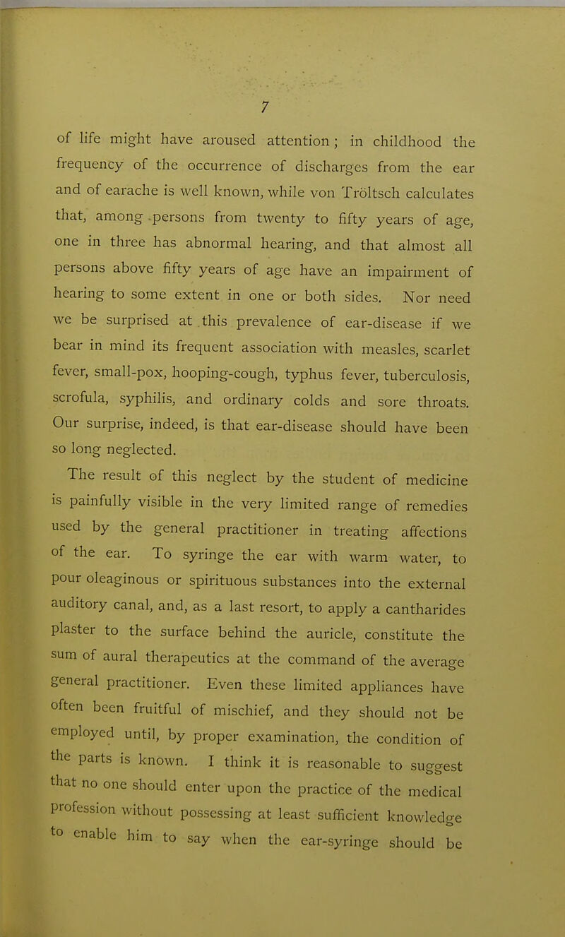 of life might have aroused attention; in childhood the frequency of the occurrence of discharges from the ear and of earache is well known, while von Troltsch calculates that, among .persons from twenty to fifty years of age, one in three has abnormal hearing, and that almost all persons above fifty years of age have an impairment of hearing to some extent in one or both sides. Nor need we be surprised at this prevalence of ear-disease if we bear in mind its frequent association with measles, scarlet fever, small-pox, hooping-cough, typhus fever, tuberculosis, scrofula, syphilis, and ordinary colds and sore throats. Our surprise, indeed, is that ear-disease should have been so long neglected. The result of this neglect by the student of medicine IS painfully visible in the very limited range of remedies used by the general practitioner in treating affections of the ear. To syringe the ear with warm water, to pour oleaginous or spirituous substances into the external auditory canal, and, as a last resort, to apply a cantharides plaster to the surface behind the auricle, constitute the sum of aural therapeutics at the command of the average general practitioner. Even these limited apphances have often been fruitful of mischief, and they should not be employed until, by proper examination, the condition of the parts is known. I think it is reasonable to su2-<^est that no one should enter upon the practice of the medical profession without possessing at least sufficient knowledge to enable him to say when the ear-syringe should be