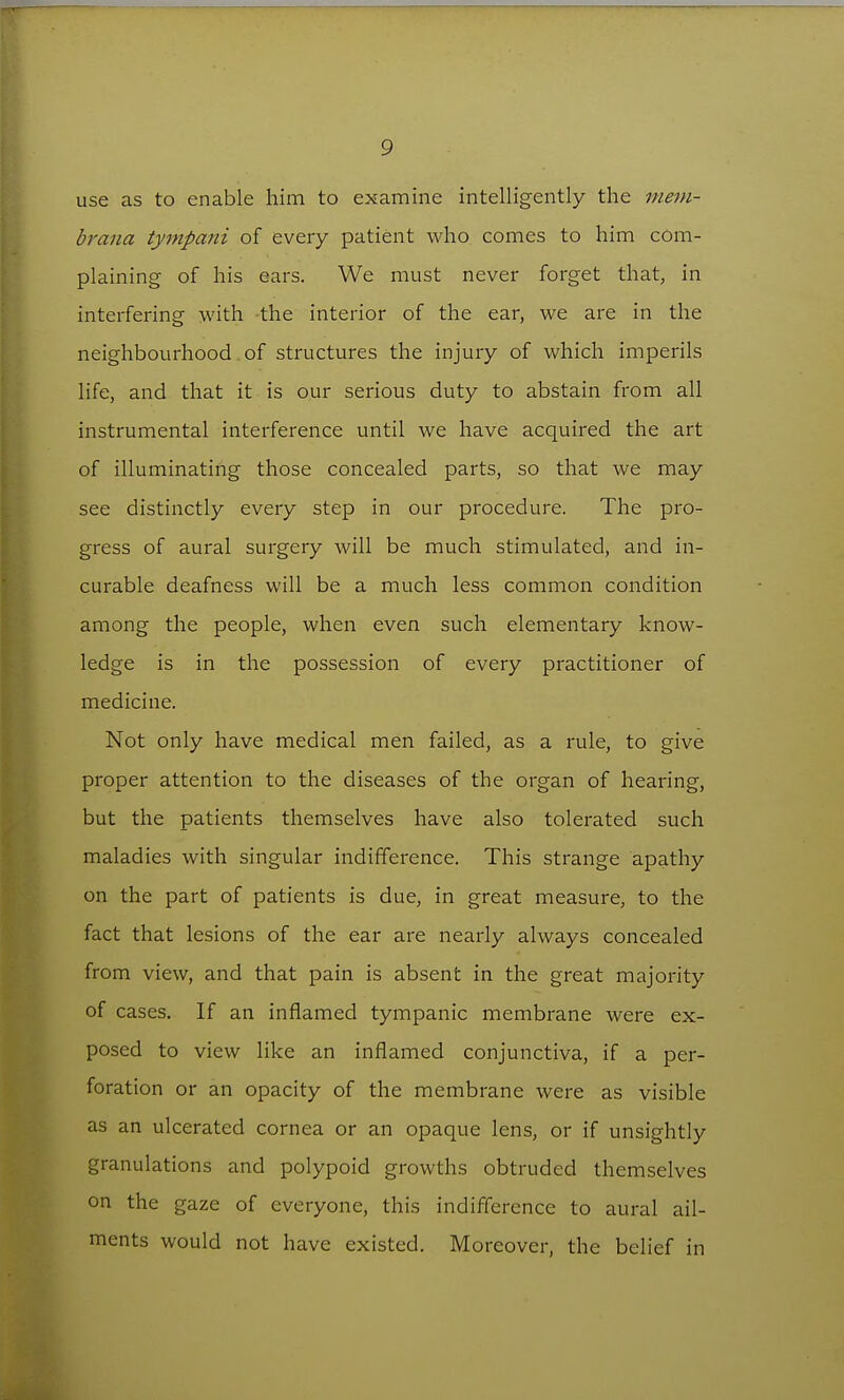 use as to enable him to examine intelligently the mem- braiia tympani of every patient who comes to him com- plaining of his ears. We must never forget that, in interfering with the interior of the ear, we are in the neighbourhood of structures the injury of which imperils life, and that it is our serious duty to abstain from all instrumental interference until we have acquired the art of illuminating those concealed parts, so that we may see distinctly every step in our procedure. The pro- gress of aural surgery will be much stimulated, and in- curable deafness will be a much less common condition among the people, when even such elementary know- ledge is in the possession of every practitioner of medicine. Not only have medical men failed, as a rule, to give proper attention to the diseases of the organ of hearing, but the patients themselves have also tolerated such maladies with singular indifference. This strange apathy on the part of patients is due, in great measure, to the fact that lesions of the ear are nearly always concealed from view, and that pain is absent in the great majority of cases. If an inflamed tympanic membrane were ex- posed to view like an inflamed conjunctiva, if a per- foration or an opacity of the membrane were as visible as an ulcerated cornea or an opaque lens, or if unsightly granulations and polypoid growths obtruded themselves on the gaze of everyone, this indifference to aural ail- ments would not have existed. Moreover, the belief in