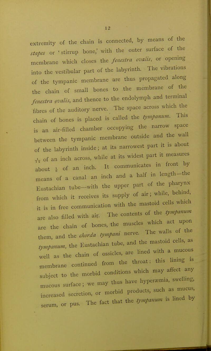 extremity of the chain is connected, by means of the stapes or ' stirrup bone/ with the outer surface of the membrane which closes the fenestra ovalis, or opening into the vestibular part of the labyrinth. The vibrations of the tympanic membrane are thus propagated along the chain of small bones to the membrane of the fenestra ovaUs, and thence to the endolymph and terminal fibres of the auditory nerve. The space across which the chain of bones is placed is called the tympanum. Th.s is an air-filled chamber occupying the narrow space between the tympanic membrane outside and the wall of the labyrinth inside; at its narrowest part it .s about V- of an inch across, while at its widest part it measures about 1 of an inch. It communicates in front by means of a canal an inch and a half in length-the Eustachian tube-with the upper part of the pharynx from which it receives its supply of air; while, behmd, it is in free communication with the mastoid cells wh.ch are also filled with air. The contents of the tympanum are the chain of bones, the muscles which act upon them, and the cJtoria tympant nerve. The walls o the tympanum, the Eustachian tube, and the mastoid cells, as 1,1 as the chain of ossicles, are lined with a mucous membrane continued from the throat: this Hnmg .s subject to the morbid conditions which may affect any mucous surface; we may thus have hyperemia, swellnig, ,,ereased secretion, or morbid products, -ch as mucus serum or pus. The fact that the tympanum .s hned by