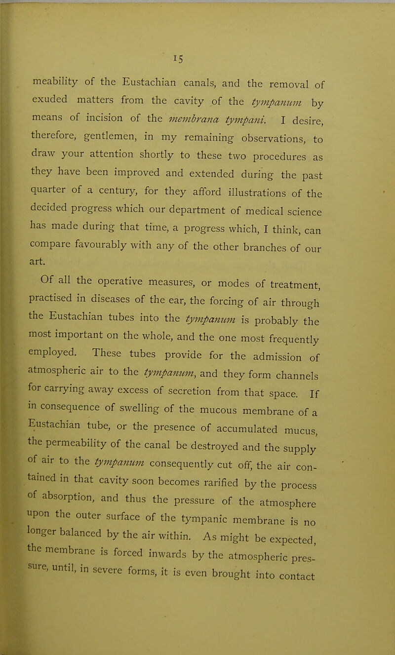 meability of the Eustachian canals, and the removal of exuded matters from the cavity of the tympanum by means of incision of the membrana tympani. I desire, therefore, gentlemen, in my remaining observations, to draw your attention shortly to these two procedures as they have been improved and extended during the past quarter of a century, for they afford illustrations of the decided progress which our department of medical science has made during that time, a progress which, I think, can compare favourably with any of the other branches of our art. Of all the operative measures, or modes of treatment, practised in diseases of the ear, the forcing of air through the Eustachian tubes into the tympantcm is probably the most important on the whole, and the one most frequently employed. These tubes provide for the admission of atmospheric air to the tympanum, and they form channels for carrying away excess of secretion from that space. If in consequence of swelling of the mucous membrane of a Eustachian tube, or the presence of accumulated mucus, the permeability of the canal be destroyed and the supply of air to the tympanum consequently cut off, the air con- tained in that cavity soon becomes rarified by the process of absorption, and thus the pressure of the atmosphere upon the outer surface of the tympanic membrane is no longer balanced by the air within. As might be expected, the membrane is forced inwards by the atmospheric pres- sure, until, in severe forms, it is even brought into contact