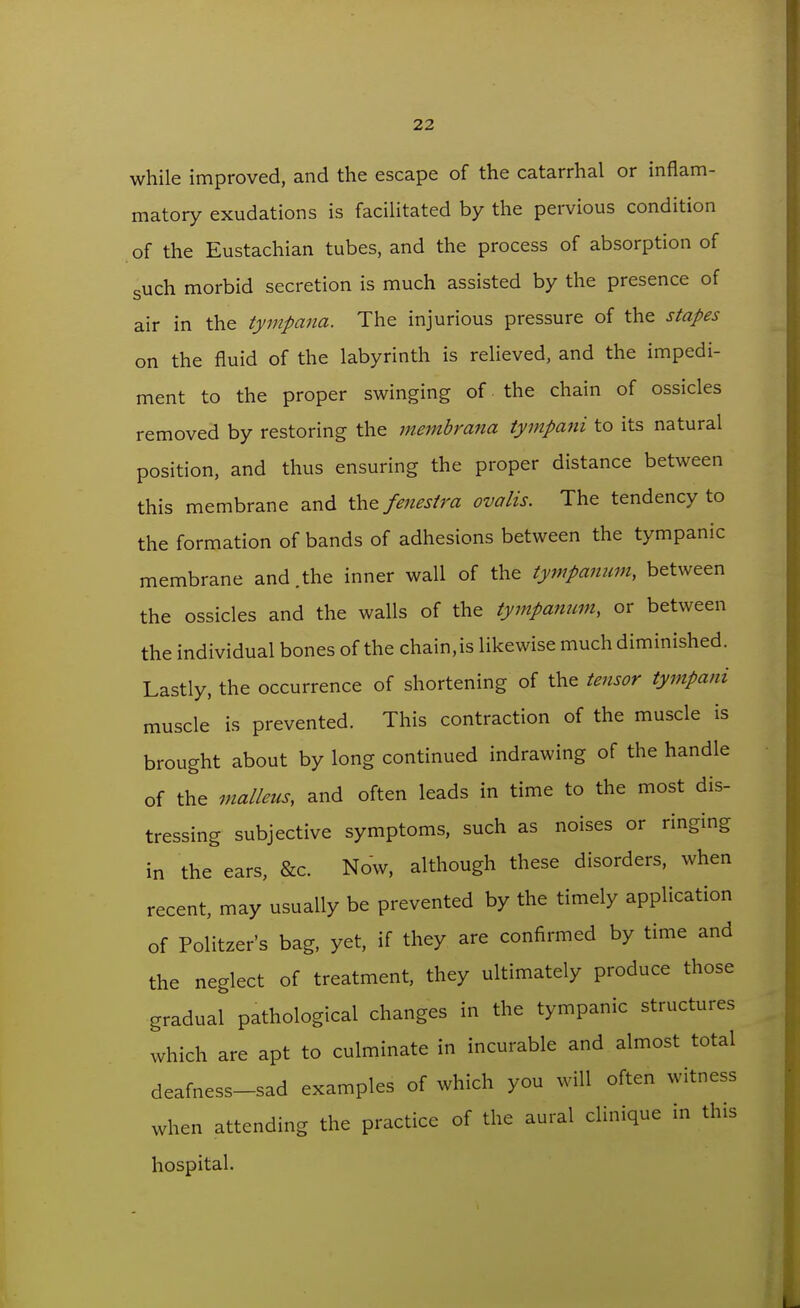 while improved, and the escape of the catarrhal or inflam- matory exudations is facilitated by the pervious condition of the Eustachian tubes, and the process of absorption of such morbid secretion is much assisted by the presence of air in the tympana. The injurious pressure of the stapes on the fluid of the labyrinth is relieved, and the impedi- ment to the proper swinging of the chain of ossicles removed by restoring the membrana tympani to its natural position, and thus ensuring the proper distance between this membrane and the fenestra ovalis. The tendency to the formation of bands of adhesions between the tympanic membrane and.the inner wall of the tympanum, between the ossicles and the walls of the tympanum, or between the individual bones of the chain, is likewise much diminished. Lastly, the occurrence of shortening of the tensor tympani muscle is prevented. This contraction of the muscle is brought about by long continued indrawing of the handle of the malleus, and often leads in time to the most dis- tressing subjective symptoms, such as noises or ringing in the ears, &c. Now, although these disorders, when recent, may usually be prevented by the timely application of Politzer's bag, yet, if they are confirmed by time and the neglect of treatment, they ultimately produce those gradual pathological changes in the tympanic structures which are apt to culminate in incurable and almost total deafness-sad examples of which you will often witness when attending the practice of the aural clinique in this hospital.