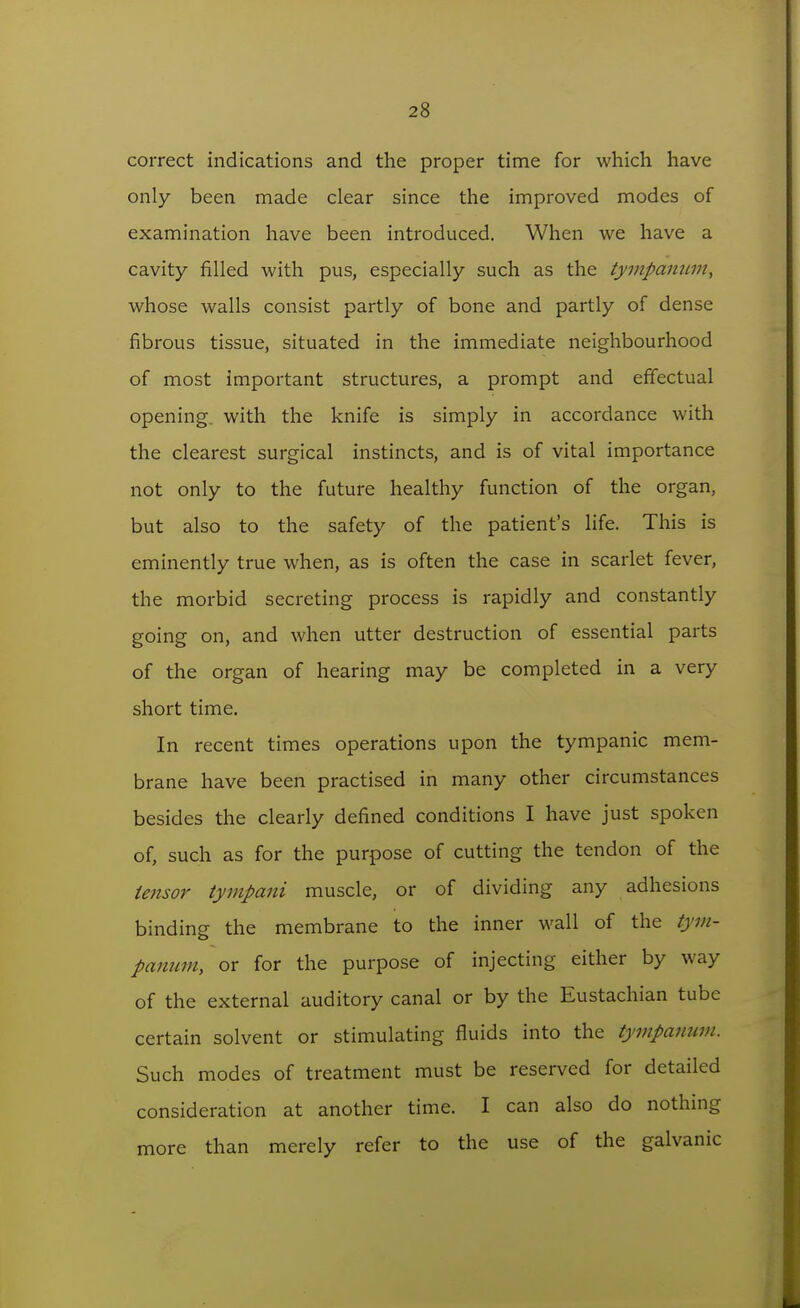 correct indications and the proper time for which have only been made clear since the improved modes of examination have been introduced. When we have a cavity filled with pus, especially such as the tympammi, whose walls consist partly of bone and partly of dense fibrous tissue, situated in the immediate neighbourhood of most important structures, a prompt and effectual opening, with the knife is simply in accordance with the clearest surgical instincts, and is of vital importance not only to the future healthy function of the organ, but also to the safety of the patient's life. This is eminently true when, as is often the case in scarlet fever, the morbid secreting process is rapidly and constantly going on, and when utter destruction of essential parts of the organ of hearing may be completed in a very short time. In recent times operations upon the tympanic mem- brane have been practised in many other circumstances besides the clearly defined conditions I have just spoken of, such as for the purpose of cutting the tendon of the tensor tympani muscle, or of dividing any adhesions binding the membrane to the inner wall of the tym- panum, or for the purpose of injecting either by way of the external auditory canal or by the Eustachian tube certain solvent or stimulating fluids into the tympanum. Such modes of treatment must be reserved for detailed consideration at another time. I can also do nothing more than merely refer to the use of the galvanic