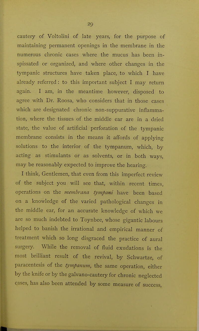 cautery of Voltolini of late years, for the purpose of maintaining permanent openings in the membrane in the numerous chronic cases where the mucus has been in- spissated or organized, and where other changes in the tympanic structures have taken place, to which I have already referred : to this important subject I may return again. I am, in the meantime however, disposed to agree with Dr. Roosa, who considers that in those cases which are designated chronic non-suppurative inflamma- tion, where the tissues of the middle ear are in a dried state, the value of artificial perforation of the tympanic membrane consists in the means it affords of applying solutions to the interior of the tympanum, which, by acting as stimulants or as solvents, or in both ways, may be reasonably expected to improve the hearing. I think, Gentlemen, that even from this imperfect review of the subject you will see that, within recent times, operations on the membrana tyinpani have been based on a knowledge of the varied pathological changes in the middle ear, for an accurate knowledge of which we are so much indebted to Toynbee, whose gigantic labours helped to banish the irrational and empirical manner of treatment which so long disgraced the practice of aural surgery. While the removal of fluid exudations is the most brilliant result of the revival, by Schwartze, of paracentesis of the tympanum, the same operation, either by the knife or by the galvano-cautery for chronic neglected cases, has also been attended by some measure of success.