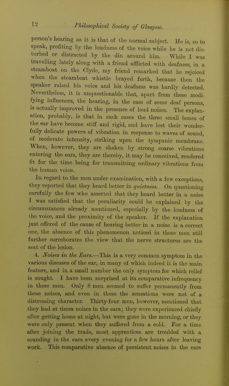 person's hearing as it is that of the normal subject. He is, so to speak, profiting by the loudness of the voice while he is not dis- turbed or distracted by the din around him. While I was travelling lately along with a friend afflicted with deafness, in a steamboat on the Clyde, my friend remarked that he rejoiced when the steamboat whistle brayed forth, because then the speaker raised his voice and his deafness was hardly detected. Nevertheless, it is unquestionable that, apart from these modi- fying influences, the hearing, in the case of some deaf persons, is actually improved in the presence of loud noises. The explan- ation, probably, is that in such cases the three small bones of the ear have become stiff and rigid, and have lost their wonder- fully delicate powers of vibration in response to waves of sound, of moderate intensity, striking upon the tympanic membrane. When, however, they are shaken by strong coarse vibrations entering the ears, they are thereby, it may be conceived, rendered fit for the time being for transmitting ordinary vibrations from the human voice. In regard to the men under examination, with a few exceptions, they reported that they heard better in quietness. On questioning carefully the few who asserted that they heard better in a noise I was satisfied that the peculiarity could be explained by the circumstances already mentioned, especially by the loudness of the voice, and the proximity of the speaker. If the explanation just offered of the cause of hearing better in a noise is a correct one, the absence of this phenomenon noticed in these men still further corroborates the view that the nerve structures are the .seat of the lesion. 4. Noises in the Ears.—This is a very common symptom in the various diseases of the ear, in many of which indeed it is the main feature, and in a small number the only synqjtom for which relief is sought. I have been surprised at its comparative infrequency in these men. Only 8 men seemed to suffer permanently from these noises, and even in these the sensations were not of a distressing character. Thirty-four men, however, mentioned that they had at times noises in the ears; they were experienced chiefly after getting home at night, but were gone in the morning, or they were only present when they suffered from a cold. For a time after joining the trade, most apprentices are troubled with a sounding in the ears every evening for a few hours after leaving work. This comparative absence of persistent noises in the ears