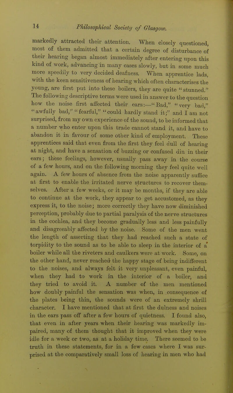 markedly attracted their attention. When closely questioned, most of them admitted that a certain degree of disturbance of their hearing began almost immediately after entering upon this kind of work, advancing in many cases slowly, but in some much more speedily to very decided deafness. When apprentice lads, with the keen sensitiveness of hearing which often characterises the young, are first put into these boilers, they are quite  stunned. The following descriptive terms were used in answer to the question how the noise first affected their ears:—Bad, very bad, awfully bad/' fearful, could hardly stand it; and I am not surprised, from my own experience of the sound, to be informed that a number who enter upon this trade cannot stand it, and have to abandon it in favour of some other kind of employment. These apprentices said that even from the first they feel dull of hearing at night, and have a sensation of buzzing or confused din in their ears; these feelings, however, usually pass away in the course of a few hours, and on the following morning they feel quite well again. A few hours of absence from the noise apparently suffice at first to enable the irritated nerve structures to recover them- selves. After a few weeks, or it may be months, if they are able to continue at the work, they appear to get accustomed, as they express it, to the noise; more correctly they have now diminished perception, probably due to partial paralysis of the nerve structures in the cochlea, and they become gradually less and less painfully and disagreeably affected by the noise. Some of the men went the length of asserting that they had reached such a state of torpidity to the sound as to be able to sleep in the interior of a' boiler while all the riveters and caulkers were at work. Some, on the other hand, never reached the happy stage of being indifferent to the noises, and always felt it very unpleasant, even painful, when they had to work in the interior of a boiler, and they tried to avoid it. A number of the men mentioned how doubly painful the sensation was when, in consequence of the plates being thin, the sounds were of an extremely shrill character. I have mentioned that at first the dulness and noises in the ears pass off after a few hours of quietness. I found also, that even in after years when their hearing was markedly im- paired, many of them thought that it improved when they were idle for a week or two, as at a holiday time. There seemed to be truth in these statements, for in a few cases where I was sur- prised at the comparatively small loss of hearing in men who had