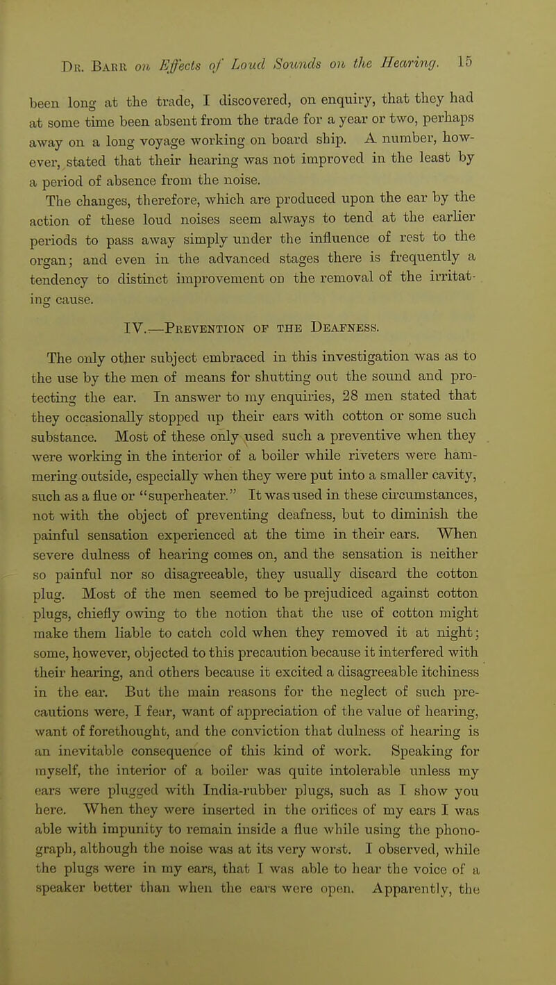 been long at the trade, I discovered, on enquiry, that they had at some time been absent from the trade for a year or two, perhaps away on a long voyage working on board ship. A number, how- ever, stated that their hearing was not improved in the least by a period of absence from the noise. The changes, therefore, which are produced upon the ear by the action of these loud noises seem always to tend at the earlier periods to pass away simply under the influence of rest to the organ; and even in the advanced stages there is frequently a tendency to distinct improvement on the removal of the irritat- ing cause. IV.-—Prevention of the Deafness. The only other subject embraced in this investigation was as to the use by the men of means for shutting out the sound and pro- tecting the eai\ In answer to my enquiries, 28 men stated that they occasionally stopped up their ears with cotton or some such substance. Most of these only used such a preventive when they were working in the interior of a boiler while riveters were ham- mering outside, especially when they were put into a smaller cavity, such as a flue or superheater. It was used in these circumstances, not with the object of preventing deafness, but to diminish the painful sensation experienced at the time in their ears. When severe dulness of hearing comes on, and the sensation is neither so painful nor so disagreeable, they usually discard the cotton plug. Most of the men seemed to be prejudiced against cotton plugs, chiefly owing to the notion that the use of cotton might make them liable to catch cold when they removed it at night; some, however, objected to this precaution because it interfered with their hearing, and others because it excited a disagreeable itchiness in the ear. But the main reasons for the neglect of such pre- cautions were, I fear, want of appreciation of the value of hearing, want of forethought, and the conviction that dulness of hearing is an inevitable consequence of this kind of work. Speaking for myself, the interior of a boiler was quite intolerable unless my cars were plugged with India-rubber plugs, such as I show you here. When they were inserted in the oritices of my ears I was able with impunity to remain inside a flue while using the phono- graph, although the noise was at its very worst. I observed, while the plugs were in my ears, that I was able to hear the voice of a speaker better than when the ears were open. Apparently, the