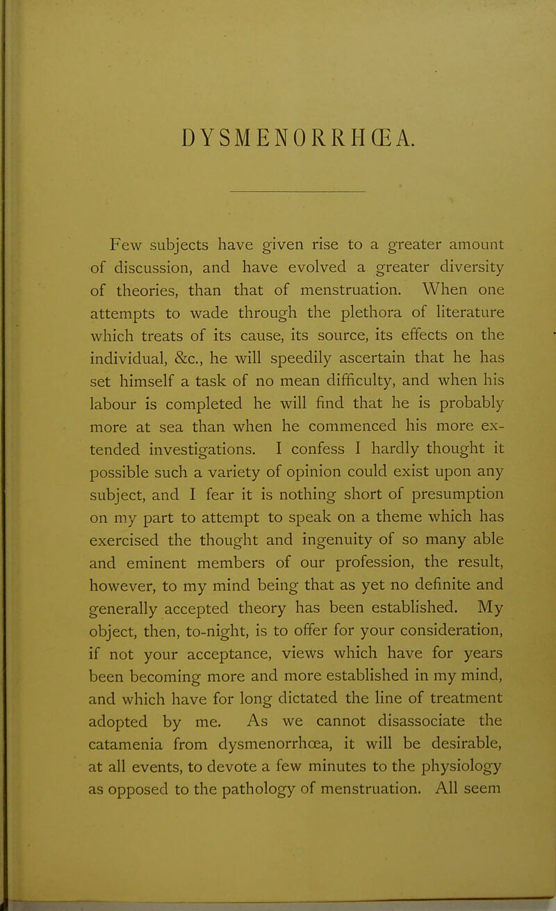 Few subjects have given rise to a greater amount of discussion, and have evolved a greater diversity of theories, than that of menstruation. When one attempts to wade through the plethora of literature which treats of its cause, its source, its effects on the individual, &c., he will speedily ascertain that he has set himself a task of no mean difficulty, and when his labour is completed he will find that he is probably more at sea than when he commenced his more ex- tended investigations. I confess I hardly thought it possible such a variety of opinion could exist upon any subject, and I fear it is nothing short of presumption on m.y part to attempt to speak on a theme which has exercised the thought and ingenuity of so many able and eminent members of our profession, the result, however, to my mind being that as yet no definite and generally accepted theory has been established. My object, then, to-night, is to offer for your consideration, if not your acceptance, views which have for years been becoming more and more established in my mind, and which have for long dictated the line of treatment adopted by me. As we cannot disassociate the catamenia from dysmenorrhcea, it will be desirable, at all events, to devote a few minutes to the physiology as opposed to the pathology of menstruation. All seem