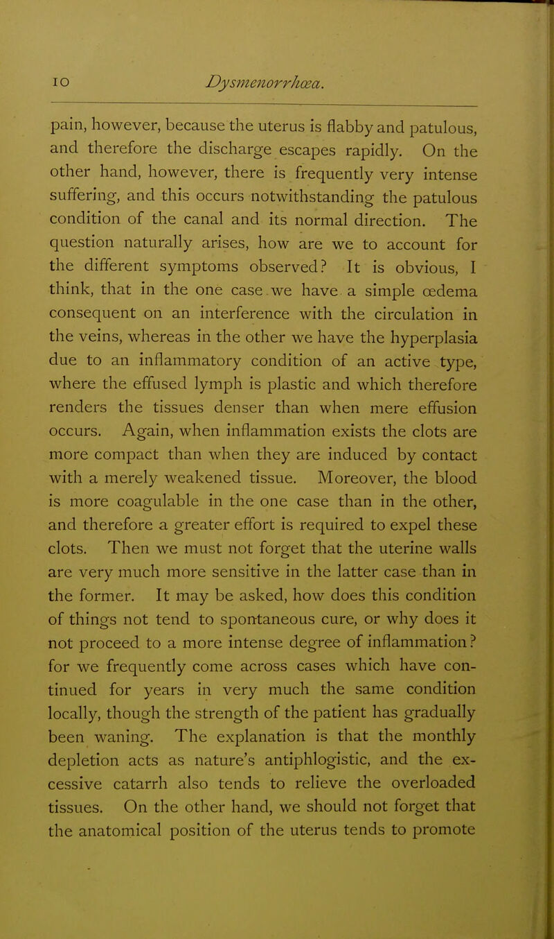 pain, however, because the uterus is flabby and patulous, and therefore the discharge escapes rapidly. On the other hand, however, there is frequently very intense suffering, and this occurs notwithstanding the patulous condition of the canal and its normal direction. The question naturally arises, how are we to account for the different symptoms observed? It is obvious, I think, that in the one case we have a simple oedema consequent on an interference with the circulation in the veins, whereas in the other we have the hyperplasia due to an inflammatory condition of an active type, where the effused lymph is plastic and which therefore renders the tissues denser than when mere effusion occurs. Again, when inflammation exists the clots are more compact than when they are induced by contact with a merely weakened tissue. Moreover, the blood is more coagulable in the one case than in the other, and therefore a greater effort is required to expel these clots. Then we must not forget that the uterine walls are very much more sensitive in the latter case than in the former. It may be asked, how does this condition of things not tend to spontaneous cure, or why does it not proceed to a more intense degree of inflammation for we frequently come across cases which have con- tinued for years in very much the same condition locally, though the strength of the patient has gradually been waning. The explanation is that the monthly depletion acts as nature's antiphlogistic, and the ex- cessive catarrh also tends to relieve the overloaded tissues. On the other hand, we should not forget that the anatomical position of the uterus tends to promote