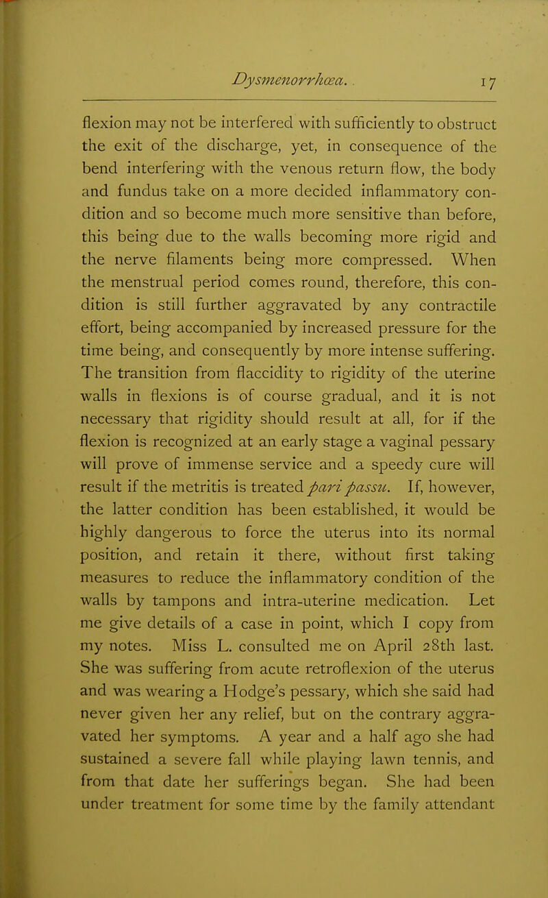 flexion may not be interfered with sufficiently to obstruct the exit of the discharge, yet, in consequence of the bend interfering with the venous return flow, the body and fundus take on a more decided inflammatory con- dition and so become much more sensitive than before, this being due to the walls becoming more rigid and the nerve filaments being more compressed. When the menstrual period comes round, therefore, this con- dition is still further aggravated by any contractile effort, being accompanied by increased pressure for the time being, and consequently by more intense suffering. The transition from flaccidity to rigidity of the uterine walls in flexions is of course gradual, and it is not necessary that rigidity should result at all, for if the flexion is recognized at an early stage a vaginal pessary will prove of immense service and a speedy cure will result if the metritis is Xx^'aX'&A pari passu. If, however, the latter condition has been established, it would be highly dangerous to force the uterus into its normal position, and retain it there, without first taking measures to reduce the inflammatory condition of the walls by tampons and intra-uterine medication. Let me give details of a case in point, which I copy from my notes. Miss L. consulted me on April 28th last. She was suffering from acute retroflexion of the uterus and was wearing a Hodge's pessary, which she said had never given her any relief, but on the contrary aggra- vated her symptoms. A year and a half ago she had sustained a severe fall while playing lawn tennis, and from that date her sufferings began. She had been under treatment for some time by the family attendant