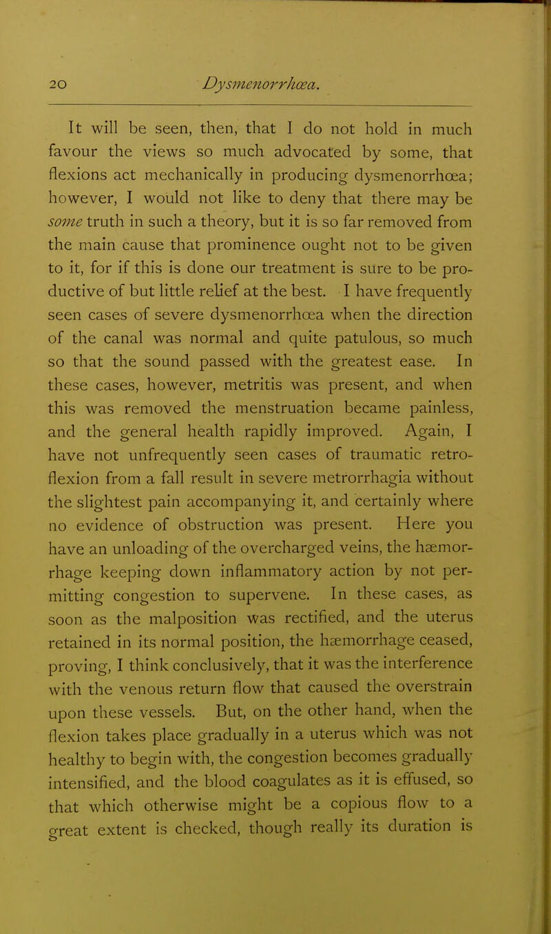 It will be seen, then, that I do not hold in much favour the views so much advocated by some, that flexions act mechanically in producing dysmenorrhoea; however, I would not like to deny that there may be some truth in such a theory, but it is so far removed from the main cause that prominence ought not to be given to it, for if this is done our treatment is sure to be pro- ductive of but little relief at the best. I have frequently seen cases of severe dysmenorrhoea when the direction of the canal was normal and quite patulous, so much so that the sound passed with the greatest ease. In these cases, however, metritis was present, and when this was removed the menstruation became painless, and the general health rapidly improved. Again, I have not unfrequently seen cases of traumatic retro- flexion from a fall result in severe metrorrhagia without the slightest pain accompanying it, and certainly where no evidence of obstruction was present. Here you have an unloading of the overcharged veins, the haemor- rhage keeping down inflammatory action by not per- mitting congestion to supervene. In these cases, as soon as the malposition was rectified, and the uterus retained in its normal position, the haemorrhage ceased, proving, I think conclusively, that it was the interference with the venous return flow that caused the overstrain upon these vessels. But, on the other hand, when the flexion takes place gradually in a uterus which was not healthy to begin with, the congestion becomes gradually intensified, and the blood coagulates as it is effused, so that which otherwise might be a copious flow to a great extent is checked, though really its duration is