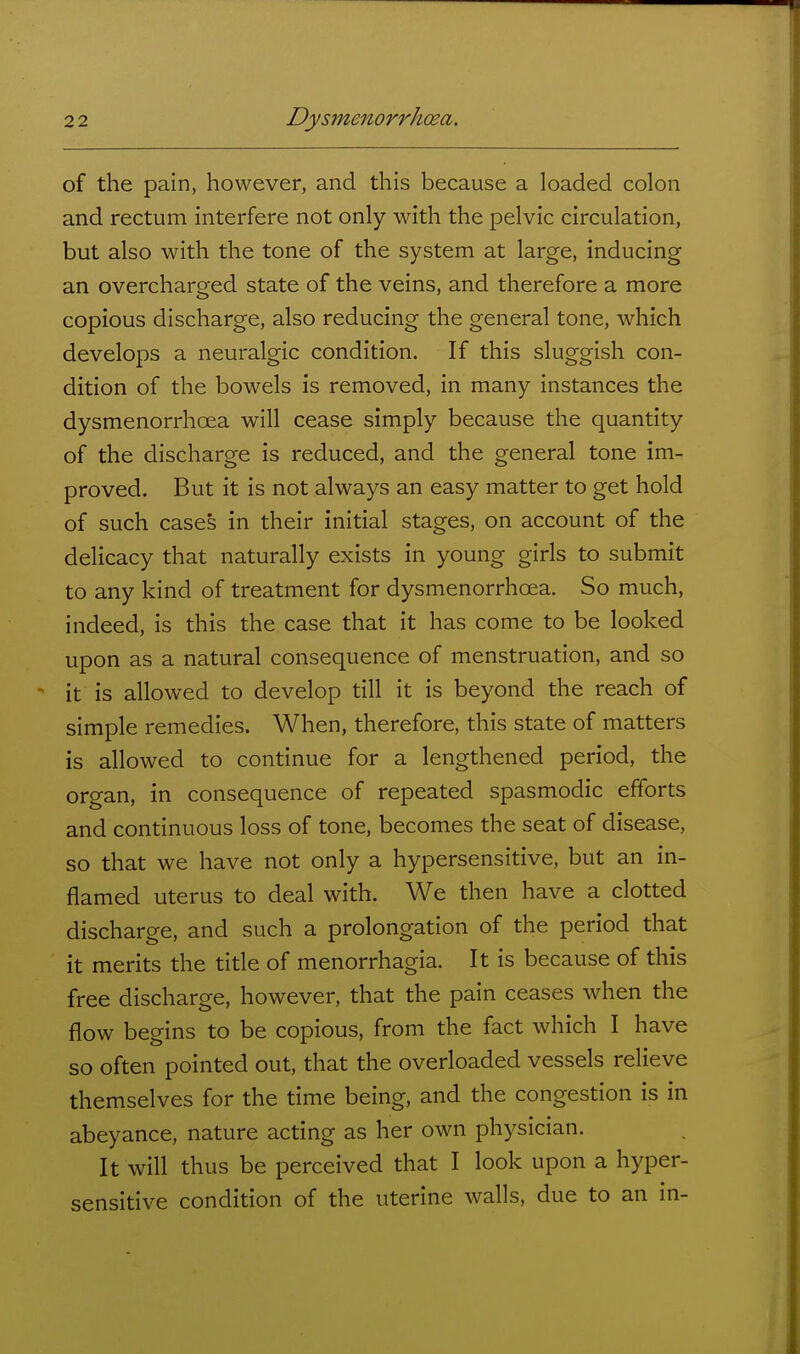 of the pain, however, and this because a loaded colon and rectum interfere not only with the pelvic circulation, but also with the tone of the system at large, inducing an overcharged state of the veins, and therefore a more copious discharge, also reducing the general tone, which develops a neuralgic condition. If this sluggish con- dition of the bowels is removed, in many instances the dysmenorrhoea will cease simply because the quantity of the discharge is reduced, and the general tone im- proved. But it is not always an easy matter to get hold of such cases in their initial stages, on account of the delicacy that naturally exists in young girls to submit to any kind of treatment for dysmenorrhoea. So much, indeed, is this the case that it has come to be looked upon as a natural consequence of menstruation, and so it is allowed to develop till it is beyond the reach of simple remedies. When, therefore, this state of matters is allowed to continue for a lengthened period, the organ, in consequence of repeated spasmodic efforts and continuous loss of tone, becomes the seat of disease, so that we have not only a hypersensitive, but an in- flamed uterus to deal with. We then have a clotted discharge, and such a prolongation of the period that it merits the title of menorrhagia. It is because of this free discharge, however, that the pain ceases when the flow begins to be copious, from the fact which I have so often pointed out, that the overloaded vessels relieve themselves for the time being, and the congestion is in abeyance, nature acting as her own physician. It will thus be perceived that I look upon a hyper- sensitive condition of the uterine walls, due to an in-