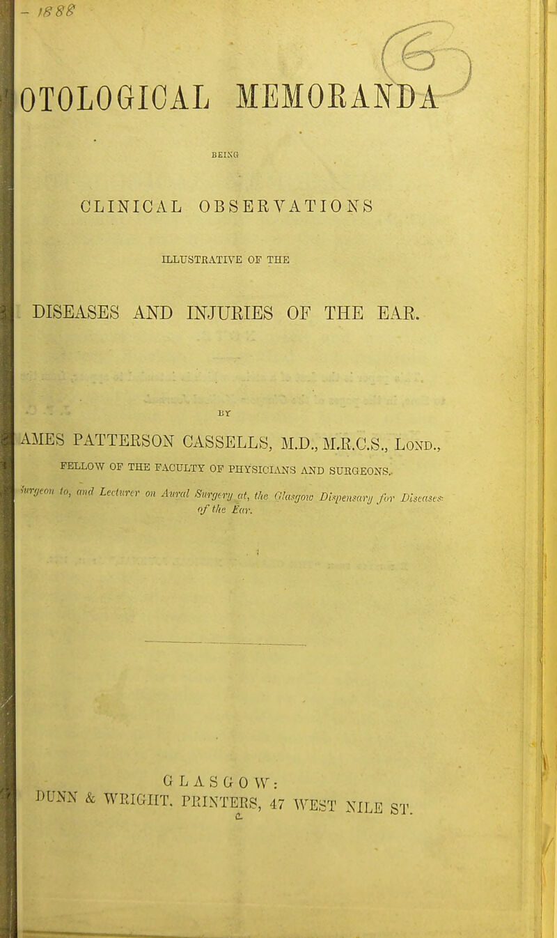 - 1888 OTOLOGICAL MEMORANDA BEING CLINICAL OBSERVATIONS ILLUSTRATIVE OF THE DISEASES AND INJURIES OF THE EAR. AMES PATTERSON CASSELLS, M.D.'j MjlC.S., Lorn, FELLOW OF THE FACULTY OF PHYSICIANS AND SUHQEONS, iurgtm to, and Lecturer on Avral Surgery at, the Glasgow dispensary for Diseases, qf the far. GLASGOW: DUNN & WRIGHT. PRINTERS, 47 WEST NILE ST, t