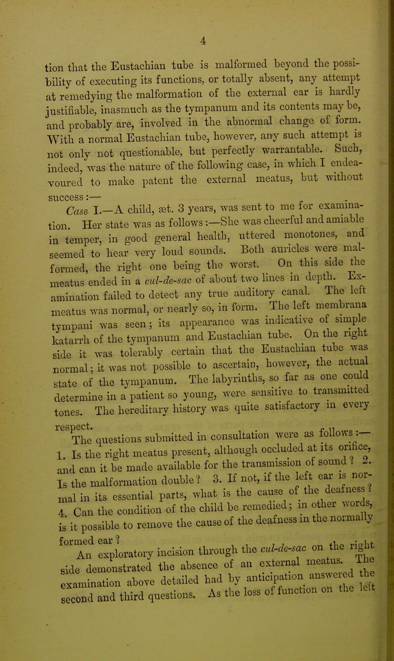 tion that the Eustachian tube is malformed beyond the possi- bility of executing its functions, or totally absent, any attempt at remedying the malformation of the external ear is hardly justifiable, inasmuch as the tympanum and its contents maybe, and probably are, involved in the abnormal change of form. With a normal Eustachian tube, however, any such attempt is not only not questionable, but perfectly warrantable. Such, indeed, was the nature of the following case, in which I endea- voured to make patent the external meatus, but without success:— Case- I.—A child, set. 3 years, was sent to me for examina- tion Her state was as follows:—She was cheerful and amiable in temper, in good general health, uttered monotones, and seemed to hear very loud sounds. Both auricles were mal- formed, the right one being the worst. On this side the meatus ended in a cul-de-sac of about two lines in depth. Ex- amination failed to detect any true auditory canal. The left meatus was normal, or nearly so, in form. The left membrana tympani was seen; its appearance was indicative of simple katarrh of the tympanum and Eustachian tube. On the right side it was tolerably certain that the Eustachian tube was normal; it was not possible to ascertain, however, the actual state of the tympanum. The labyrinths, so far as one could determine in a patient so young, were sensitive to transmitted tones. The hereditary history was quite satisfactory m every The' questions submitted in consultation were as follows:— 1 Is the right meatus present, although occluded at its orifice, and can it be made available for the transmission of sound 1 2. Is the malformation double? 3. If not, if the left ear is nor- mal in its essential parts, what is the cause of the deafness ? 4 Can the condition of the child be remedied; in otfier words, is* it possible to remove the cause of the deafness in the normally formed ear? , - l t An exploratory incision through the cul-de-sac on the tight ride demonstrated the absence of an external meatus. The examination above detailed had by anticipate answered he Tend and third question, As the loss of functmn on the left