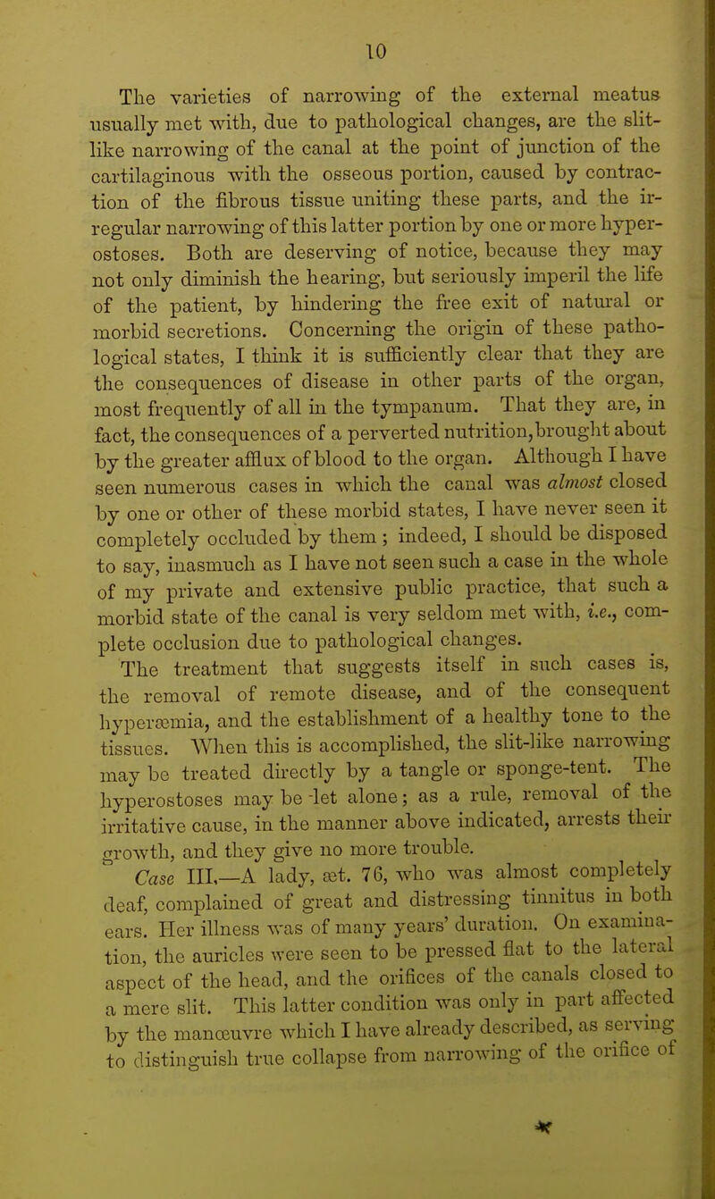 The varieties of narrowing of the external meatus usually met with, due to pathological changes, are the slit- like narrowing of the canal at the point of junction of the cartilaginous with the osseous portion, caused by contrac- tion of the fibrous tissue uniting these parts, and the ir- regular narrowing of this latter portion by one or more hyper- ostoses. Both are deserving of notice, because they may not only diminish the hearing, but seriously imperil the life of the patient, by hindering the free exit of natural or morbid secretions. Concerning the origin of these patho- logical states, I think it is sufficiently clear that they are the consequences of disease in other parts of the organ, most frequently of all in the tympanum. That they are, in fact, the consequences of a perverted nutrition,brought about by the greater afflux of blood to the organ. Although I have seen numerous cases in which the canal was almost closed by one or other of these morbid states, I have never seen it completely occluded by them; indeed, I should be disposed to say, inasmuch as I have not seen such a case in the whole of my private and extensive public practice, that such a morbid state of the canal is very seldom met with, i.e., com- plete occlusion due to pathological changes. The treatment that suggests itself in such cases is, the removal of remote disease, and of the consequent hyperasinia, and the establishment of a healthy tone to the tissues. When this is accomplished, the slit-like narrowing may be treated directly by a tangle or sponge-tent. The hyperostoses may be -let alone; as a rule, removal of the irritative cause, in the manner above indicated, arrests then- growth, and they give no more trouble. Case III,—A lady, set. 76, who was almost completely deaf, complained of great and distressing tinnitus in both ears. Her illness was of many years' duration. On examina- tion, the auricles were seen to be pressed flat to the lateral aspect of the head, and the orifices of the canals closed to a mere slit. This latter condition was only in part affected by the manoeuvre which I have already described, as serving to distinguish true collapse from narrowing of the orifice of