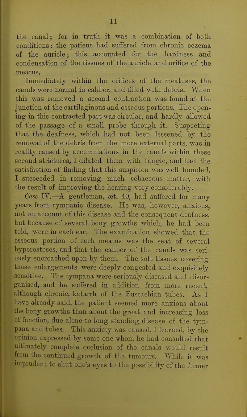 the canal; for in truth it was a combination of both conditions: the patient had suffered from chronic eczema of the auricle; this accounted for the hardness and condensation of the tissues of the auricle and orifice of the meatus. Immediately within the orifices of the meatuses, the canals were normal in caliber, and filled with debris. When this was removed a second contraction was found at the junction of the cartilaginous and osseous portions. The open- ing in this contracted part was circular, and hardly allowed of the passage of a small probe through it. Suspecting that the deafness, which had not been lessened by the removal of the debris from the more external parts, was in reality caused by accumulations in the canals within these second strictures, I dilated them with tangle, and had the satisfaction of finding that this suspicion was well founded. I succeeded in removing much sebaceous matter, with the result of improving the hearing very considerably. Case IV.—A gentleman, set. 40, had suffered for many years from tympanic disease. He was, however, anxious, not on account of this disease and the consequent deafness, but because of several bony growths which, he had been told, were in each ear. The examination showed that the osseous portion of each meatus was the seat of several hyperostoses, and that the caliber of the canals was seri- ously encroached upon by them. The soft tissues covering these enlargements were deeply congested and exquisitely sensitive. The tympana were seriously diseased and disor- ganised, and he suffered in addition from more recent, although chronic, katarrh of the Eustachian tubes. As I have already said, the patient seemed more anxious about the bony growths than about the great and increasing loss of function, due alone to long standing disease of the tym- pana and tubes. This anxiety was caused, I learned, by the opinion expressed by some one whom he had consulted that ultimately complete occlusion of the canals would result from the continued growth of the tumours. While it was imprudent to shut one's eyes to the possibility of the former