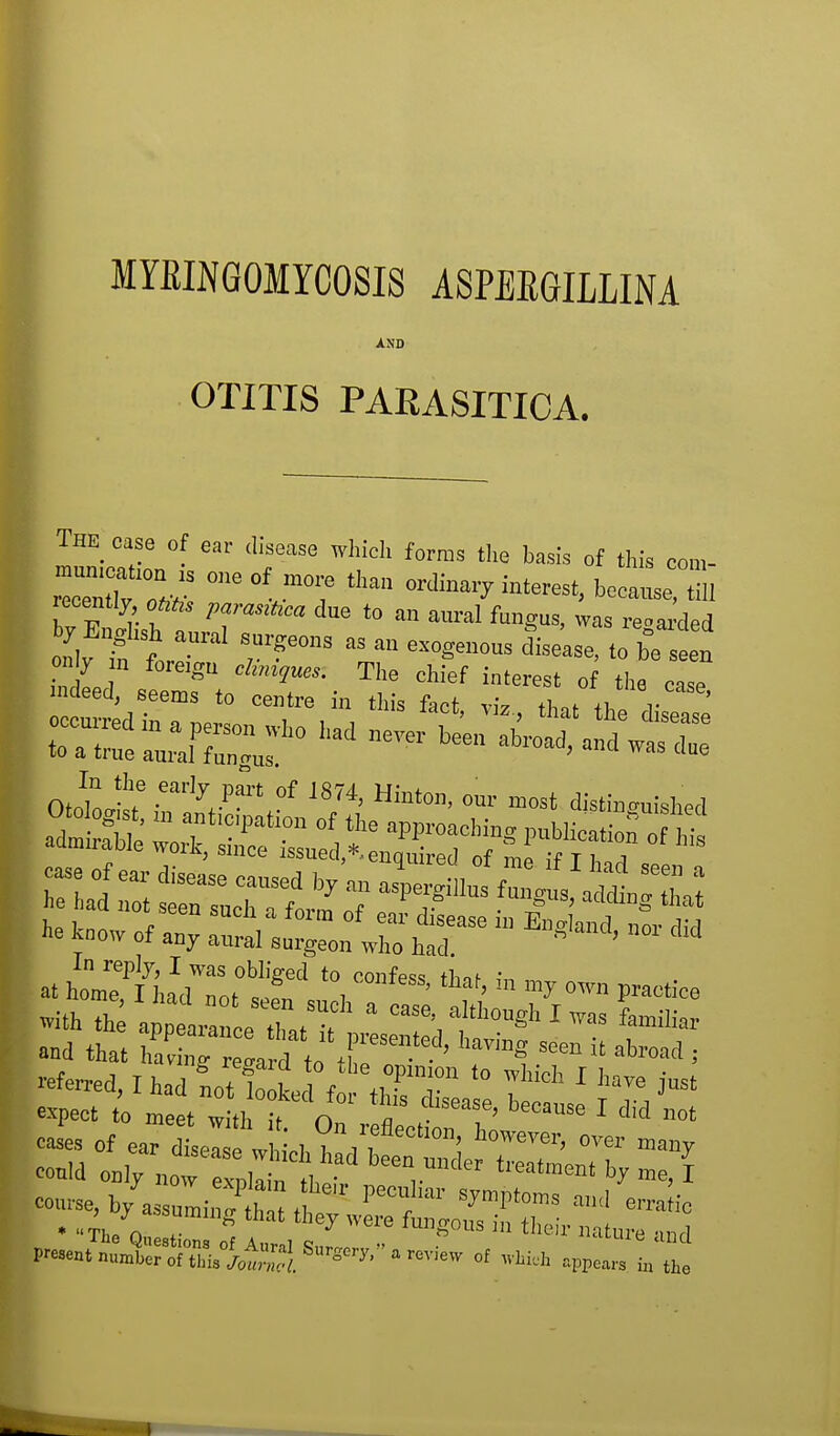 MYEINGOMYCOSIS ASPEKGILLINA AND OTITIS PARASITICA. The case of ear disease which forms the basis of this oom- °ne0f,mT ordinal interest, because^, recently oftfis puTdsitica, due to an aural fundus, was regarded „,f iff aUral ^Ur?e°,,S M  W lease, t b=c » he know of any anral surgeon who had  ' * at hlT^dToS '°, C°nfeSS'thaf' iD * °™ »ith th applrceXT 8 CaSe',a't,>ghI^ familiar and that !ard t„ •' ^ SMn U abroad =