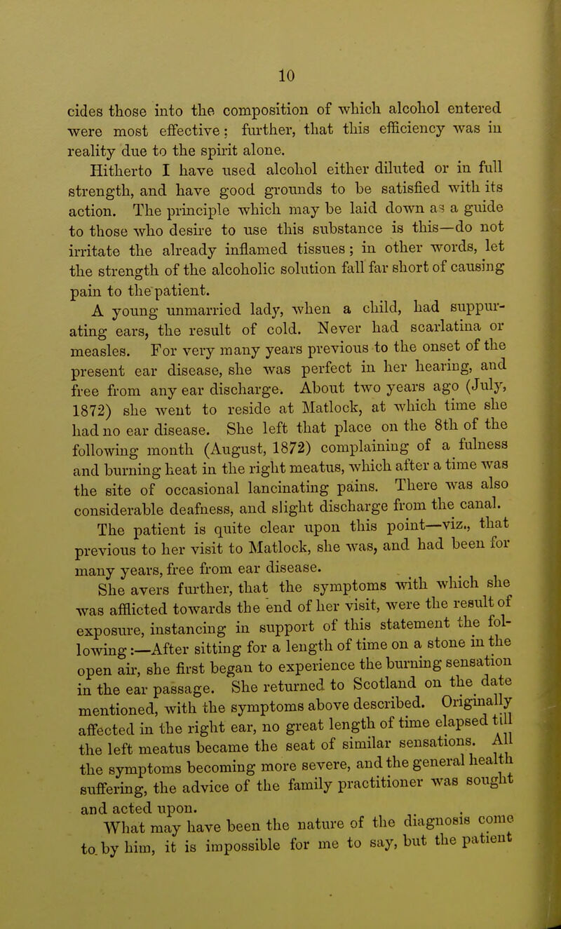 cides those into the composition of which alcohol entered were most effective: further, that this efficiency was in reality due to the spirit alone. Hitherto I have used alcohol either diluted or in full strength, and have good grounds to be satisfied with its action. The principle which may be laid down as a guide to those who desire to use this substance is this—do not irritate the already inflamed tissues; in other words, let the strength of the alcoholic solution fall far short of causing pain to the patient. A young unmarried lady, when a child, had suppur- ating ears, the result of cold. Never had scarlatina or measles. For very many years previous to the onset of the present ear disease, she was perfect in her hearing, and free from any ear discharge. About two years ago (July, 1872) she went to reside at Matlock, at which time she had no ear disease. She left that place on the 8th of the following month (August, 1872) complaining of a fulness and burning heat in the right meatus, which after a time was the site of occasional lancinating pains. There was also considerable deafness, and slight discharge from the canal. The patient is quite clear upon this point—viz., that previous to her visit to Matlock, she was, and had been for many years, free from ear disease. She avers further, that the symptoms with which she was afflicted towards the end of her visit, were the result of exposure, instancing in support of this statement the fol- lowing :—After sitting for a length of time on a stone m the open air, she first began to experience the burning sensation in the ear passage. She returned to Scotland on the date mentioned, with the symptoms above described. Origmally affected in the right ear, no great length of time elapsed ti the left meatus became the seat of similar sensations. All the symptoms becoming more severe, and the general health suffering, the advice of the family practitioner was sought and acted upon. What may have been the nature of the diagnosis come to. by him, it is impossible for me to say, but the patient