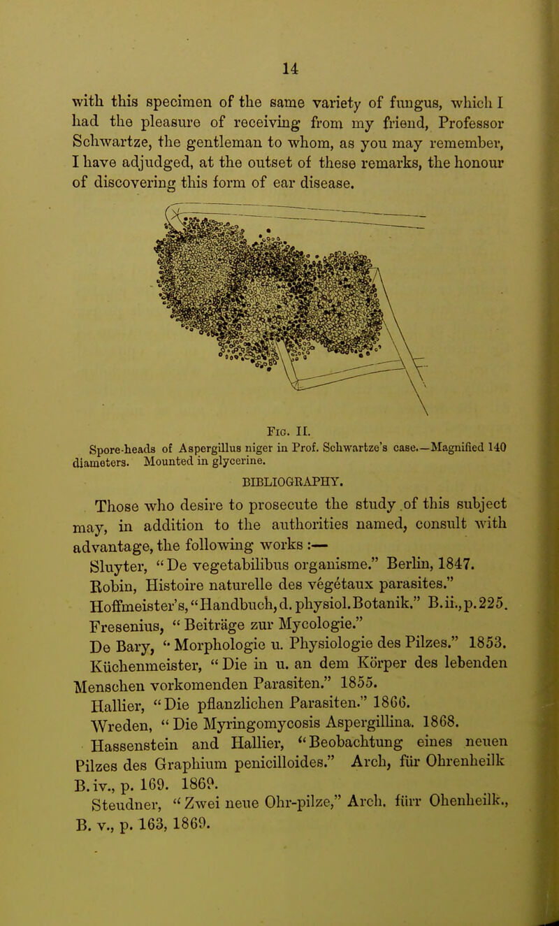 with this specimen of the same variety of fungus, which I had the pleasure of receiving from my friend, Professor Schwartze, the gentleman to whom, as you may remember, I have adjudged, at the outset of these remarks, the honour of discovering this form of ear disease. Fig. II. Spore-heads of Aspergillus niger in Prof. Schwartze's case.—Magnified 140 diameters. Mounted in glycerine. BIBLIOGRAPHY. Those who desire to prosecute the study .of this subject may, in addition to the authorities named, consult with advantage, the following works :— Sluyter,  De vegetabilibus organisme. Berlin, 1847. Robin, Histoire naturelle des vegetaux parasites. Hoffmeister's,Handbuch,d. physiol.Botanik. B.ii.,p.225. Fresenius,  Beitrage zur Mycologie. De Bary, Morphologic u. Physiologie des Pilzes. 1853. Kuchemneister,  Die in u. an dem Korper des lebenden Menschen vorkomenden Parasiten. 1855. Hallier, Die pflanzlichen Parasiten. I860. Wreden,  Die Myringomycosis Aspergillina. 1868. Hassenstein and Hallier,  Beobachtung eines neuen Pilzes des Graphium penicilloides. Arch, fur Ohrenheilk B.iv.,p. 169. 1869. Steudner, (i Zwei neue Ohr-pilze, Arch, fiirr Ohenheilk., B. v., p. 163, 1869.