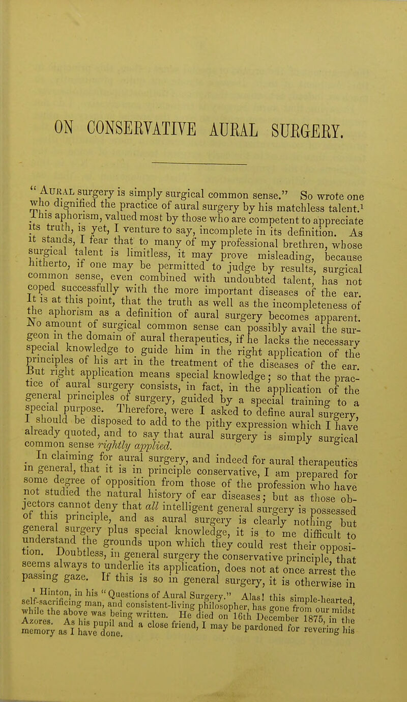 ON CONSERYATIYE AURAL SURGERY. AUKAL surgery 13 simply surgical common sense. So wrote one who digniiied the practice of aural surgery by his matchless talent.^ 1 his aphorism, valued most by those who are competent to appreciate Its truth, IS yet, I venture to say, incomplete in its definition. As It stands, 1 tear that to many of my professional brethren, whose sui-gical talent 13 limitless, it may prove misleading, because tiitherto, if one may be permitted to judge by results, surgical common sense even combined with undoubted talent, has not coped successfully with the more important diseases of the ear It 13 at this point, that the truth as well as the incompleteness of the aphorism as a definition of aural surgery becomes apparent. iNo amount ot surgical common sense can possibly avail the sur- geon m the domain of aural therapeutics, if he lacks the necessary special knowledge to_ guide him in the right application of the principles of his art in the treatment of the diseases of the ear i^ut right apphcation means special knowledge: so that the prac- tice of aural surgery consists, in fact, in the application of the general principles of surgery, guided by a special training to a special purpose. Therefoi;e were I asked to define aural surgery, I should be disposed to add to the pithy expression which I have already quoted, and to say that aural surgery is simply surgical common sense rightly applied. ^ ^ ^ _ In claiming for aural surgery, and indeed for aural therapeutics in general, that it is m principle conservative, I am prepared for some degree of opposition from those of the profession who have not studied the natural history of ear diseases; but as those ob- jectors cannot_ deny that all intelligent general surgery is possessed of this principle, and as aural surgery is cleanly nothing? but genera surgery plus special knowledge, it is to me difficult to understand he grounds upon which they could rest their opposi- tion. JJoubtless, m general surgery the conservative principle that 8eem3 always to underlie its application, does not at once a?re% the passing gaze. If this is so in general surgery, it is otherwise in • Hinton in his  Questions of Aural Surgery. Alas! this simnlP 1,p.,rfn^