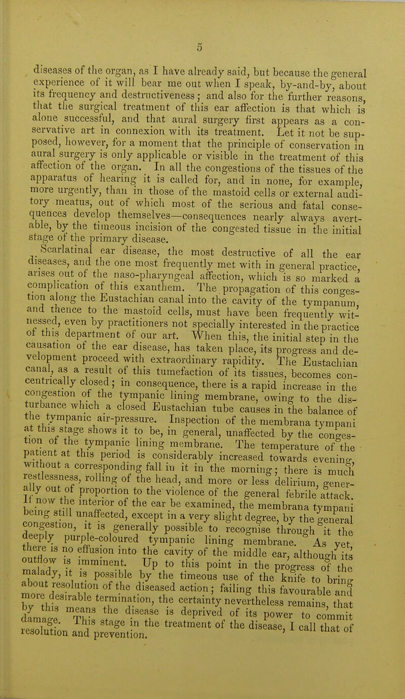 diseases of the organ, as I have ah-eady said, but because the general experience of it will bear me out when I speak, by-and-by, about its frequency and destructiveness; and also for the further reasons, that tiie surgical treatment of this ear affection is that which is' alone successful, and that aural surgery first appears as a con- servative art in connexion with its treatment. Let it not be sup- posed, however, for a moment that the principle of conservation in aural surgery is only applicable or visible in the treatment of this affection of the organ. In all the congestions of the tissues of the apparatus of hearing it is called for, and in none, for example, more urgently, than in those of the mastoid cells or external audi- tory meatus, out of which most of the serious and fatal conse- quences develop themselves—consequences nearly always avert- able, by the tiraeous incision of the congested tissue in the initial stage of the primary disease. Scarlatinal ear disease, the most destructive of all the ear diseases, and the one most frequently met with in general practice arises out of the naso-pharyngeal affection, which is so marked a complication of this exanthem. The. propagation of this conges- tion along the Eustachian canal into the cavity of the tympanum and thence to the mastoid cells, must have been frequently wit- nessed, even by practitioners not specially interested in the practice ot this department of our art. When this, the initial step in the causation of the ear disease, has taken place, its progress and de- velopment proceed with extraordinary rapidity. The Eustachian canal, as a result of this tumefaction of its tissues, becomes con- centrically closed; m consequence, there is a rapid increase in the congestion of the tympanic lining membrane, owing to the dis- turbance which a closed Eustachian tube causes in the balance of the tympanic au-pressure. Inspection of the membrana tympani at this stage shows it to be, in general, unaffected by the conges- tion of the tympanic lining membrane. The temperature of the patient at this period is considerably increased towards evening- without a corresponding fall in it in the morning; there is much restlessness, rolling of the head, and more or less^ delirium^gTnet IfnZf proportion to the violence of the general febrile attack. 11 now the interior of the ear be examined, the membrana tympani coTist on ^ft'' ' T ' ^f'^ ^'^''^ the general congestion, it is generally possible to recognise through it the deeply purple-coloured tympanic lining membrane. As yet malady, it is possible by the timeous use of the knife to brinp- about resolution of the diseased action; failing this favourable and Z'l^Tlt' termination, the certainty neveftheless remls tha dlmte Thl' . ' ''^f' ^'^''^'i i P°^^^- to commit aamage. ih,s stage m the treatment of the disease, I call thnt nf resolution and prevention. ' °*