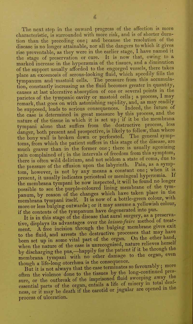 The next step in the onward progress of the affection is more characteristic, is surrounded with more risk, and is of shorter dura- tion than the preceding one; and because the resolution of the disease is no longer attainable, nor all the dangers to which it gives rise preventable, as they were in the earlier stage, I have named it the stage of preservation or cure. It is now that, owing to a marked increase in the hyperemia of the tissues, and a diminution of the support usually afforded to the engorged vessels, there takes place an exosmosis of serous-looking fluid, which speedily fills the tympanum and mastoid cells. The pressure from this accumula- tion, constantly increasing as the fluid becomes greater in quantity, causes at last ulcerative absorption of one or several points m the parietes of the tympanic cavity or mastoid cells ; a process, I may remark, that goes on with astonishing rapidity, and, as may readily be supposed, leads to serious consequences. Indeed, the future of the case is determined in great measure by this process, and the nature of the tissue in which it is set up ; if it be the membrana tympani alone that suffers from the destructive process, less danger, both present and prospective, is likely to follow, than where the bony wall is broken down or perforated. The general symp- toms, from which the patient suffers in this stage of the disease, are much graver than in the former one; there is usually agonizing pain complained of; in the intervals of freedom from this symptom, there is often wild delirium, and not seldom a state ol coma, due to the pressure of the effusion upon the labyrinth. Pain, as a symp- tom, however, is not by any means a constant one; wheii it is present, it usually indicates periosteal or menmgeal hyperfemia. it the membrana tympani be now inspected, it will be found no longer possible to see the purple-coloured lining membrane ot the tym- panum, by reason of the changes which have taken place m the membrana tympani itself. It is now of a bottle-green colour, with more or less bulging outwards; or it may assume a yellowish colour, if the contents of the tympanum have degenerated into pus. It is in this stage of the disease that aural surgery, as a preserva- tive, displays its advantages over the laissez-faire method ot treat- ment. A free incision through the bulging membrane gives exit to the fluid, and arrests the destructive processes that may have been set up'in some vital part of the organ. On the «ther hand when the nature of the case is unrecogmsed, t>^ by discharging the puB,-happily for the patient if througl the membrana tympani with no other damage to the organ, even though a life-long otorrhoea is the consequence. But it is not always that the case terminates so favourably, moi e often the violence done to the tissues by the lo^g-^?*^^^^ P\'4 sure, or the outbreak of the imprisoned fluid ^^'^^prng away tl^ essential parts of the organ, entails a life of misery ^^^^ ness, or it may be death if the carotid or jugular are opened in tlie process of ulceration.