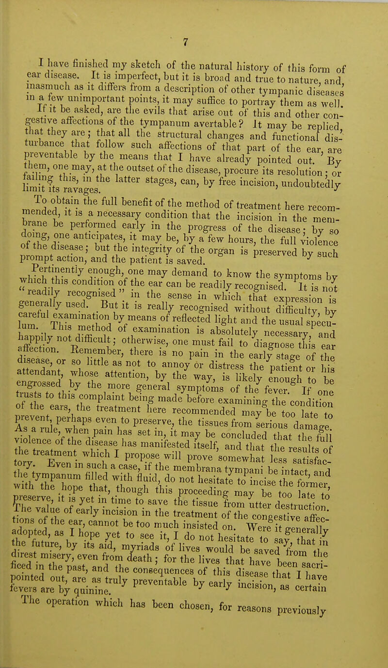 I have finished my sketch of the natural history of this form of ear disease. It is imperfect, but it is broad and true to nature, and inasmuch as it differs from a description of other tympanic diseases in a few unimportant points, it may suffice to portray them as well It It be asked, are the evils that arise out of this and other con- gestive affections of the tympanum avertable? It may be replied that they are; that all the structural changes and functional dis- turbance that follow such affections of that part of the ear, are preventable by the means that I have already pointed out. By them, one may, at the outset of the disease, procure its resolution; or itit fts JSages undoubtedly mlleftlV^ ^^^ benefit of the method of treatment here recom- W t f 'T'T that the incision in the mem- brane be perfomed early in the progress of the disease • by so doing, one anticipates, it may be, by a few hours, the full Violence of the disease; but the integrity of the organ is preserved by such prompt action, and the patient is saved. ^ Pertinently enough, one may demand to know the symptoms bv which his condition of the ear can be readily recognised lUs n^t ge^it^yS^'Buti^ ^'^r- ^^-4^ expressir- S,l t ^ ^^^^y recogmsed without difficulty, by lum r/^f^'''-°^^^^^^ ^^g^* ^^e usual sp cu^ lum. ihis method of examination is absolutely necessarv happily not difficult otherwise, one must fail to^diagno e L ear affection. Remember, there is no pain in the earll stage of the a tenTa'nr wbi^^%f T ^-^A distress the^patie^nt o lis attendant, whose attention, by the way, is likely enoue-h to hi ZftTrAw^ the more genei^al sympto^is of the^f^eTl one tiusts to this complaint being made before examining the condition ^ItTV^' ^''^ recommended may\e too ^ate to pievent perhaps even to preserve, the tissues from Lrious damai As a rule, when pain has set in, it may be conclndpd T!f violence of the disease has manifested iClf, and £t tt ^^^^^^^^^ he treatment which I propose will prove somewha ss fac- tory Even in such a case, if the membrana tympani be intact and wUhThrCeS to r^^ to^ndse^hetC^ ™„ -f°P •.gl' ftis proceeding may be too latp to rizr.oS its pointed out, are as truly preventable by early iicis on a, - . ' fevers are by quinine ^ mcision, as certain The operation which has been chosen, for reasons previously