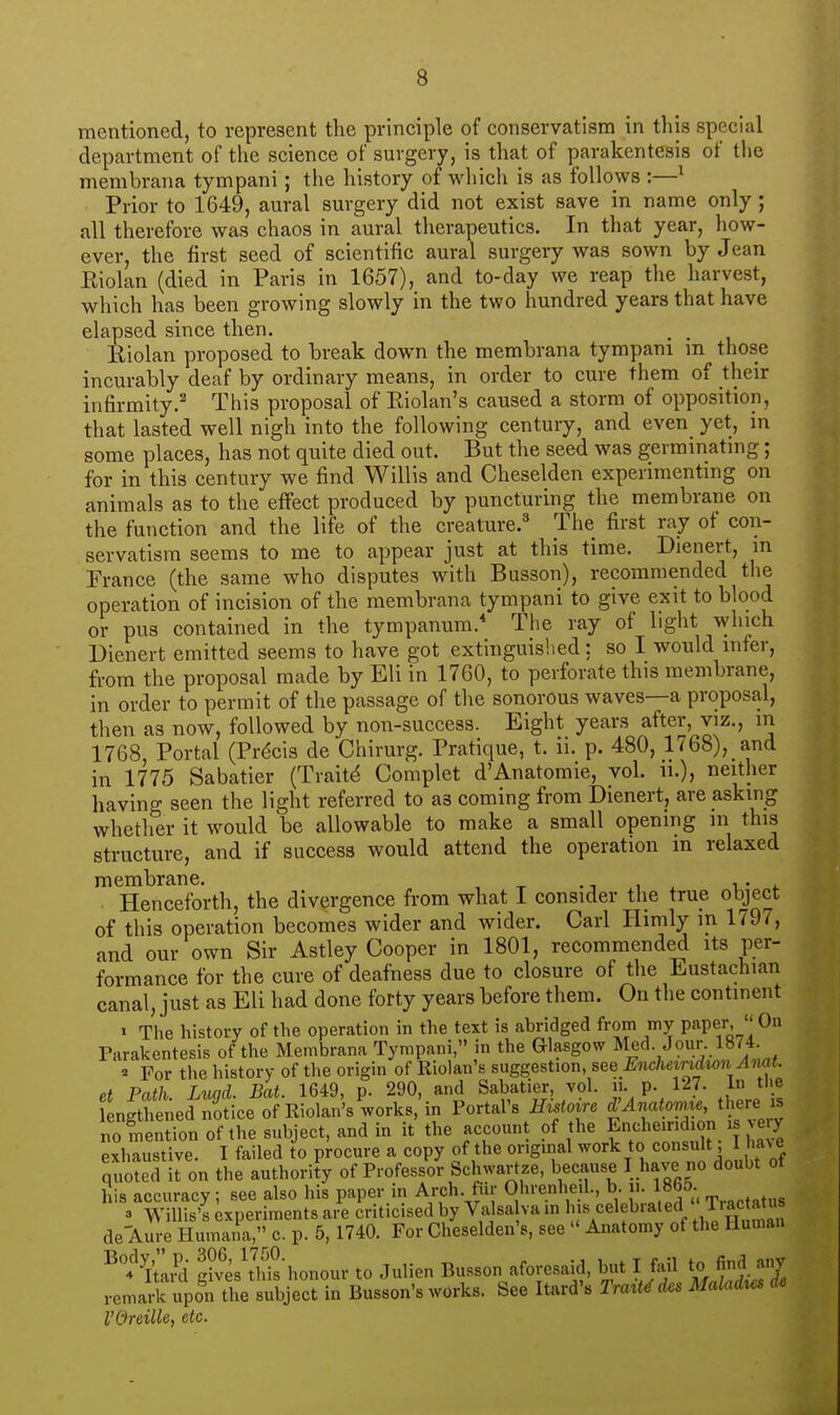 mentioned, to represent the principle of conservatism in tliis special department of the science of surgery, is that of parakentesis of the membrana tympani; the history of which is as follows :—^ Prior to 1649, aural surgery did not exist save in name only; all therefore was chaos in aural therapeutics. In that year, how- ever, the first seed of scientific aural surgery was sown by Jean Eiolan (died in Paris in 1657), and to-day we reap the harvest, which has been growing slowly in the two hundred years that have elapsed since then. . . Riolan proposed to break down the membrana tympani m those incurably deaf by ordinary means, in order to cure them of their infirmity.^ This proposal of Eiolan's caused a storm of opposition, that lasted well nigh into the following century, and even^ yet, in some places, has not quite died out. But the seed was germmatmg; for in this century we find Willis and Cheselden experimentmg on animals as to the effect produced by puncturing the membrane on the function and the life of the creature. The first ray of con- servatism seems to me to appear just at this time. Dienert, in France (the same who disputes with Busson), recommended the operation of incision of the membrana tympani to give exit to blood or pus contained in the tympanum. The ray of light which Dienert emitted seems to have got extinguished: so I would infer, from the proposal made by Eli in 1760, to perforate this membrane, in order to permit of the passage of the sonorous waves—a proposal, then as now, followed by non-success. Eight years after, viz., in 1768, Portal (Prdcis de Chirurg. Pratique, t. ii. p. 480, 1768), and in 1775 Sabatier (Traits Complet d'Anatomic, vol. ii.), neither having seen the light referred to as coming from Dienert, are asking whether it would be allowable to make a small opening in this structure, and if success would attend the operation m relaxed membrane. .. Henceforth, the divergence from what I consider the true object of this operation becomes wider and wider. Carl liimly m 1797, and our own Sir Astley Cooper in 1801, recommended its per- formance for the cure of deafness due to closure of the Eustachian canal, just as Eli had done forty years before them. On the continent > The history of the operation in the text is abridged from my paper,  On Parakentesis of the Membrana Tympani, in the Glasgow Med. Jour. 1874 ^ For the history of the origin of Riolan's suggestwn, see Metndion Ami. et Path. Luqd. Bat. 1649, p. 290, and Sabatier, vol. n. p. 127. In the ngthened notice of Riolan's works, in Portal's Histoire d'Anato^ne, there is noliention of the subject, and in it the account of the f ^^^^^'^i^n >e^^^ exhaustive. I failed to procure a copy of the origmal work to consult 1 ha^ e quS Sl on the authority of Professor Schwartze, because I have no doubt of his accuracy; see also his paper in Arch, fur Ohrenhe.l., b u. 186^ rp,.,,t„tus 3 Willis's experiments are criticised by Valsa va in his celebrated T.ac atu de Aure Humana, c p. 5, 1740. For Cheselden's, see  Anatomy of the Human ^t^Lli |?ves'th^s-honour to Julien Busson aforesaid, but I fail to find aiiy remark upon the subject in Busson's works. See Itard's Traxt^d^s MaUidxcs de VOreille, etc.
