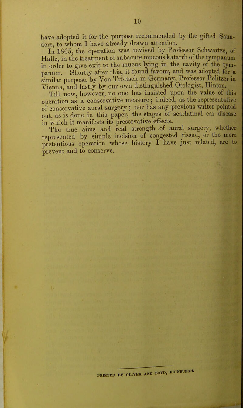 have adopted it for the purpose recommended by the gifted Saun- ders, to whom I have already drawn attention. In 1865, the operation was revived by Professor Schwartze, of Halle, in the treatment of subacute mucous katarrh of the tympanum in order to give exit to the mucus lying in the cavity of the tym- panum. Sliortly after this, it found favour, and was adopted for a similar purpose, by Von Troltsch in Germany, Professor Politzer in Vienna, and lastly by our own distinguished Otologist, Hinton. Till now, however, no one has insisted upon the value of this operation as a conservative measure; indeed, as the representative of conservative aural surgery ; nor has any previous writer pointed out, as is done in this paper, the stages of scarlatinal ear disease in which it manifests its preservative effects. The true aims and real strength of aural surgery, whether represented by simple incision of congested tissue, or the more pretentious operation whose history I have just related, are to prevent and to conserve. OLIVER AND BOYD, KDINBCKa.