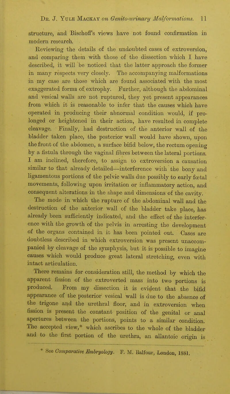 structure, and Bischoff's views have not found confirmation in modern research. Reviewing the details of the undoubted cases of extroversion, and comparing them with those of the dissection which I have described, it will be noticed that the latter approach the former in many respects very closely. The accompanying malformations in my case are those which are found associated with the most exaggerated forms of, extrophy. Further, although the abdominal and vesical walls are not ruptured, they yet present appearances from which it is reasonable to infer that the causes which have operated in producing their abnormal condition would, if pro- longed or heightened in their action, have resulted in complete cleavage. Finally, had destruction of the anterior wall of the bladder taken place, the posterior wall would have shown, upon the front of the abdomen, a surface bifid below, the rectum opening by a fistula through the vaginal fibres between the lateral portions. I am inclined, therefore, to assign to extroversion a causation similar to that already detailed—interference with the bony and ligamentous portions of the pelvic walls due possibly to early foetal movements, following upon irritation or inflammatory action, and consequent alterations in. the shape and dimensions of the cavity. The mode in which the rupture of the abdominal wall and the destruction of the anterior wall of the bladder take place, has already been sufficiently indicated, and the effect of the interfer- ence with the growth of the pelvis in arresting the development of the organs contained in it has been pointed out. Cases are doubtless described in which extroversion was present unaccom- panied by cleavage of the symphysis, but it is possible to imagine causes which would produce great lateral stretching, even with intact articulation. There remains for consideration still, the method by which the apparent fission of the extroverted mass into two portions is produced. From my dissection it is evident that the bifid appearance of the posterior vesical wall is due to the absence of the trigone and the urethral floor, and in extroversion when fission is present the constant position of the genital or anal apertures between the portions, points to a similar condition. The accepted view,* which ascribes to the whole of the bladder and to the first portion of the urethra, an allantoic origin is * See Oomparative Embryology. F. M. Balfour, London, 1881,