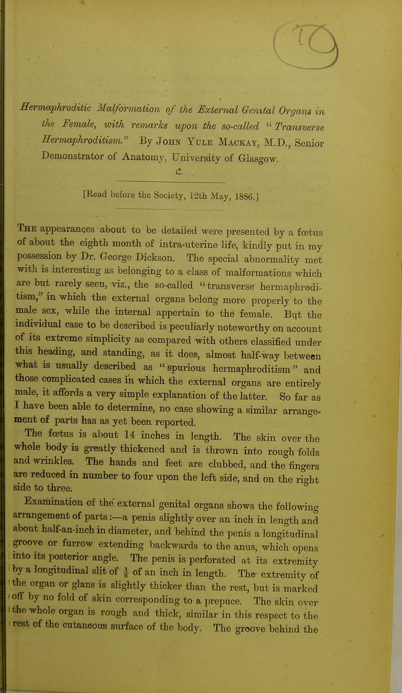 Hermaphroditic Malformation of the External Genital Organs in the Female, with remarks upon the so-called Transverse Hermaphroditism. By John Yule Mackay, M.D., Senior Demonstrator of Anatomy, University of Glasgow. <L [Read before the Society, 12th May, 1886.] The appearances about to be detailed were presented by a foetus of about the eighth month of intra-uterine life, kindly put in my possession by Dr. George Dickson. The special abnormality met with is interesting as belonging to a class of malformations which are but rarely seen, viz., the so-called transverse hermaphrodi- tism, in which the external organs belong more properly to the male sex, while the internal appertain to the female. But the individual case to be described is peculiarly noteworthy on account of its extreme simplicity as compared with others classified under this heading, and standing, as it does, almost half-way between what is usually described as spurious hermaphroditism and those complicated cases in which the external organs are entirely male, it affords a very simple explanation of the latter. So far as I have been able to determine, no case showing a similar arrange- ment of parts has as yet been reported. The foetus is about 14 inches in length. The skin over the whole body is greatly thickened and is thrown into rough folds and wrinkles. The hands and feet are clubbed, and the fingers are reduced in number to four upon the left side, and on the right side to three. Examination of the external genital organs shows the following arrangement of parts:—a penis slightly over an inch in length and about half-an-inch in diameter, and behind the penis a longitudinal groove or furrow extending backwards to the anus, which opens into its posterior angle. The penis is perforated at its extremity by a longitudinal slit of \ of an inch in length. The extremity of the organ or glans is slightly thicker than the rest, but is marked i off by no fold of skin corresponding to a prepuce. The skin over i the whole organ is rough and thick, similar in this respect to the rest of the cutaneous surface of the body. The groove behind the