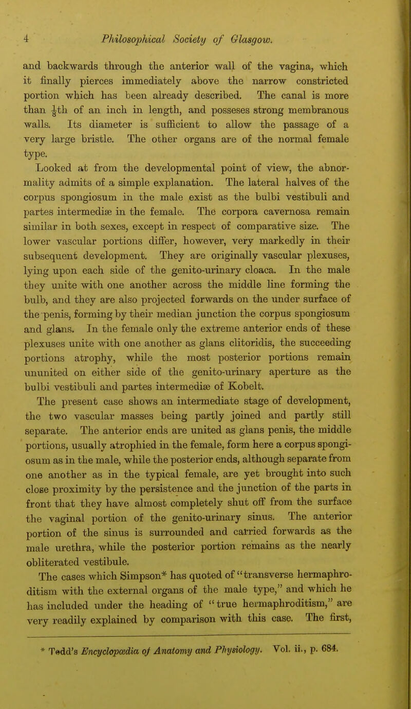 and backwards through the anterior wall of the vagina, which it finally pierces immediately above the narrow constricted portion which has been already described. The canal is more than £th of an inch in length, and posseses strong membranous walls. Its diameter is sufficient to allow the passage of a very large bristle. The other organs are of the normal female type. Looked at from the developmental point of view, the abnor- mality admits of a simple explanation. The lateral halves of the corpus spongiosum in the male exist as the bulbi vestibuli and partes intermedia? in the female. The corpora cavernosa remain similar in both sexes, except in respect of comparative size. The lower vascular portions differ, however, very markedly in their subsequent development. They are originally vascular plexuses, lying upon each side of the genito-urinary cloaca. In the male they unite with one another across the middle line forming the bulb, and they are also projected forwards on the under surface of the penis, forming by their median junction the corpus spongiosum and glans. In the female only the extreme anterior ends of these plexuses unite with one another as glans clitoridis, the succeeding portions atrophy, while the most posterior portions remain ununited on either side of the genito-urinary aperture as the bulbi vestibuli and partes intermedia? of Kobelt. The present case shows an intermediate stage of development, the two vascular masses being partly joined and partly still separate. The anterior ends are united as glans penis, the middle portions, usually atrophied in the female, form here a corpus spongi- osum as in the male, while the posterior ends, although separate from one another as in the typical female, are yet brought into such close proximity by the persistence and the junction of the parts in front that they have almost completely shut off from the surface the vaginal portion of the genito-urinary sinus. The anterior portion of the sinus is surrounded and carried forwards as the male urethra, while the posterior portion remains as the nearly obliterated vestibule. The cases which Simpson* has quoted of transverse hermaphro- ditism with the external organs of the male type, and which he has included under the heading of true hermaphroditism, are very readily explained by comparison with this case. The first, * Tadd's Encyclopaedia oj Anatomy and Physiology. Vol. ii., p. 684.