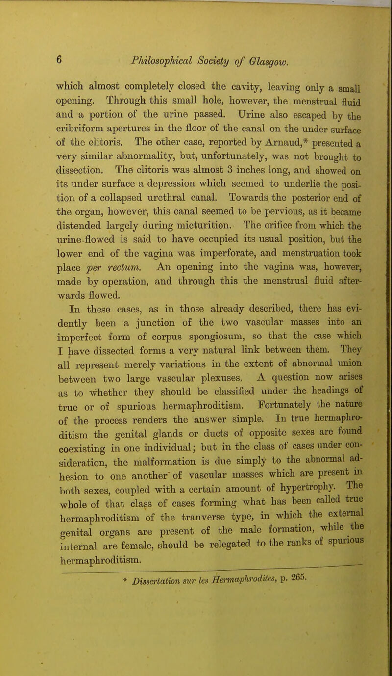 which almost completely closed the cavity, leaving only a small opening. Through this small hole, however, the menstrual fluid and a portion of the urine passed. Urine also escaped by the cribriform apertures in the floor of the canal on the under surface of the clitoris. The other case, reported by Arnaud,* presented a very similar abnormality, but, unfortunately, was not brought to dissection. The clitoris was almost 3 inches long, and showed on its under surface a depression which seemed to underlie the posi- tion of a collapsed urethral canal. Towards the posterior end of the organ, however, this canal seemed to be pervious, as it became distended largely during micturition. The orifice from which the urine flowed is said to have occupied its usual position, but the lower end of the vagina was imperforate, and menstruation took place per rectum. An opening into the vagina was, however, made by operation, and through this the menstrual fluid after- wards flowed. In these cases, as in those already described, there has evi- dently been a junction of the two vascular masses into an imperfect form of corpus spongiosum, so that the case which I have dissected forms a very natural link between them. They all represent merely variations in the extent of abnormal union between two large vascular plexuses, A question now arises as to whether they should be classified under the headings of true or of spurious hermaphroditism. Fortunately the nature of the process renders the answer simple. In true hermaphro- ditism the genital glands or ducts of opposite sexes are found coexisting in one individual; but in the class of cases under con- sideration, the malformation is due simply to the abnormal ad- hesion to one another of vascular masses which are present in both sexes, coupled with a certain amount of hypertrophy. The whole of that class of cases forming what has been called true hermaphroditism of the tranverse type, in which the external genital organs are present of the male formation, while the internal are female, should be relegated to the ranks of spurious hermaphroditism. * Dissertation sur les Hermaphrodites, p. 265.