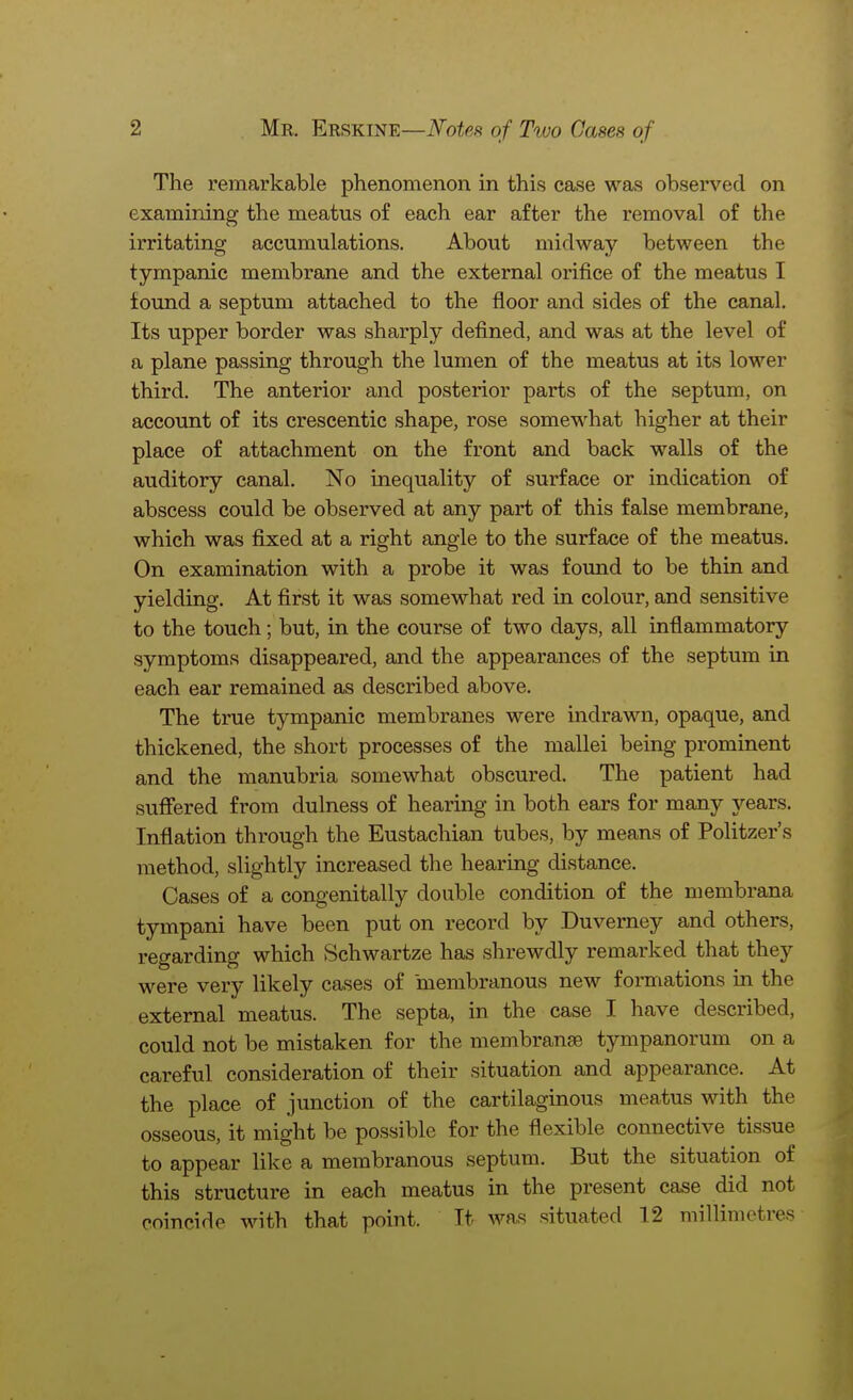 The remarkable phenomenon in this case was observed on examining the meatus of each ear after the removal of the irritating accumulations. About midway between the tympanic membrane and the external orifice of the meatus I found a septum attached to the floor and sides of the canal. Its upper border was sharply defined, and was at the level of a plane passing through the lumen of the meatus at its lower third. The anterior and posterior parts of the septum, on account of its crescentic shape, rose somewhat higher at their place of attachment on the front and back walls of the auditory canal. No inequality of surface or indication of abscess could be observed at any part of this false membrane, which was fixed at a right angle to the surface of the meatus. On examination with a probe it was found to be thin and yielding. At first it was somewhat red in colour, and sensitive to the touch; but, in the course of two days, all inflammatory symptoms disappeared, and the appearances of the septum in each ear remained as described above. The true tympanic membranes were indrawn, opaque, and thickened, the short processes of the mallei being prominent and the manubria somewhat obscured. The patient had suffered from dulness of hearing in both ears for many years. Inflation through the Eustachian tubes, by means of Politzer's method, slightly increased the hearing distance. Oases of a congenitally double condition of the membrana tympani have been put on record by Duverney and others, regarding which Schwartze has shrewdly remarked that they were very likely cases of membranous new formations in the external meatus. The septa, in the case I have described, could not be mistaken for the membranse tympanorum on a careful consideration of their situation and appearance. At the place of junction of the cartilaginous meatus with the osseous, it might be possible for the flexible connective tissue to appear like a membranous septum. But the situation of this structure in each meatus in the present case did not coincide with that point. It was situated 12 millimetres