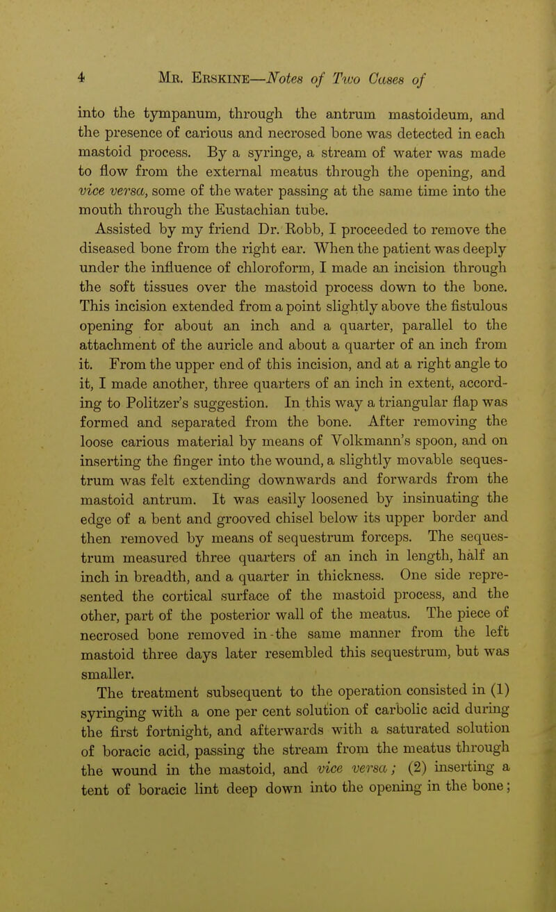 into the tympanum, through the antrum mastoideum, and the presence of carious and necrosed bone was detected in each mastoid process. By a syringe, a stream of water was made to flow from the external meatus through the opening, and vice versa, some of the water passing at the same time into the mouth through the Eustachian tube. Assisted by my friend Dr. Robb, I proceeded to remove the diseased bone from the right ear. When the patient was deeply under the influence of chloroform, I made an incision through the soft tissues over the mastoid process down to the bone. This incision extended from a point slightly above the fistulous opening for about an inch and a quarter, parallel to the attachment of the auricle and about a quarter of an inch from it. From the upper end of this incision, and at a right angle to it, I made another, three quarters of an inch in extent, accord- ing to Politzer's suggestion. In this way a triangular flap was formed and separated from the bone. After removing the loose carious material by means of Volkmann's spoon, and on inserting the finger into the wound, a slightly movable seques- trum was felt extending downwards and forwards from the mastoid antrum. It was easily loosened by insinuating the edge of a bent and grooved chisel below its upper border and then removed by means of sequestrum forceps. The seques- trum measured three quarters of an inch in length, half an inch in breadth, and a quarter in thickness. One side repre- sented the cortical surface of the mastoid process, and the other, part of the posterior wall of the meatus. The piece of necrosed bone removed in-the same manner from the left mastoid three days later resembled this sequestrum, but was smaller. The treatment subsequent to the operation consisted in (1) syringing with a one per cent solution of carbolic acid during the first fortnight, and afterwards with a saturated solution of boracic acid, passing the stream from the meatus through the wound in the mastoid, and vice versa; (2) inserting a tent of boracic lint deep down into the opening in the bone;