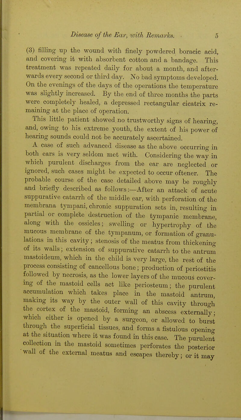 (3) filling up the wound with finely powdered boracic acid, and covering it with absorbent cotton and a bandage. This treatment was repeated daily for about a month, and after- wards every second or third day. No bad symptoms developed. On the evenings of the days of the operations the temperature was slightly increased. By the end of three months the parts were completely healed, a depressed rectangular cicatrix re- maining at the place of operation. This little patient showed, no trustworthy signs of hearing, and, owing to his extreme youth, the extent of his power of hearing sounds could not be accurately ascertained. A case of such advanced disease as the above occurring in both ears is very seldom met with. Considering the way in which purulent discharges from the ear are neglected or ignored, such cases might be expected to occur oftener. The probable course of the case detailed above may be roughly and briefly described as follows:—After an attack of acute suppurative catarrh of the middle ear, with perforation of the membrana tympani, chronic suppuration sets in, resulting in partial or complete destruction of the tympanic membrane, along with the ossicles; swelling or hypertrophy of the mucous membrane of the tympanum, or formation of granu- lations in this cavity; stenosis of the meatus from thickening of its walls; extension of suppurative catarrh to the antrum mastoideum, which in the child is very large, the rest of the process consisting of cancellous bone; production of periostitis followed by necrosis, as the lower layers of the mucous cover- ing of the mastoid cells act like periosteum; the purulent accumulation which takes place in the mastoid antrum making its way by the outer wall of this cavity through the cortex of the mastoid, forming an abscess externally; whach either is opened by a surgeon, or allowed to burst through the superficial tissues, and forms a fistulous openino- at the situation where it was found in this case. The purulent collection in the mastoid sometimes perforates the posterior wall of the external meatus and escapes thereby; or it may