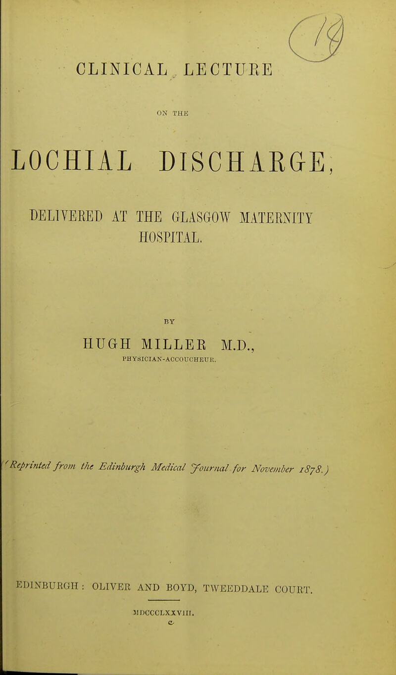 CLINICAL LECTUKE ON THK LOCHIA! DISCHARGE DELIVERED AT THE GLASGOW MATERNITY HOSPITAL. BY HUGH MILLEK M.D., PHYSICIAN-ACCOUCHEUi!. 'Reprinted from the Edinburgh Medical Journal for November 1878.) EDINBURGH : OLIVER AND BOYD, TWEEDDALE COURT. MDCCCLXXVJII.