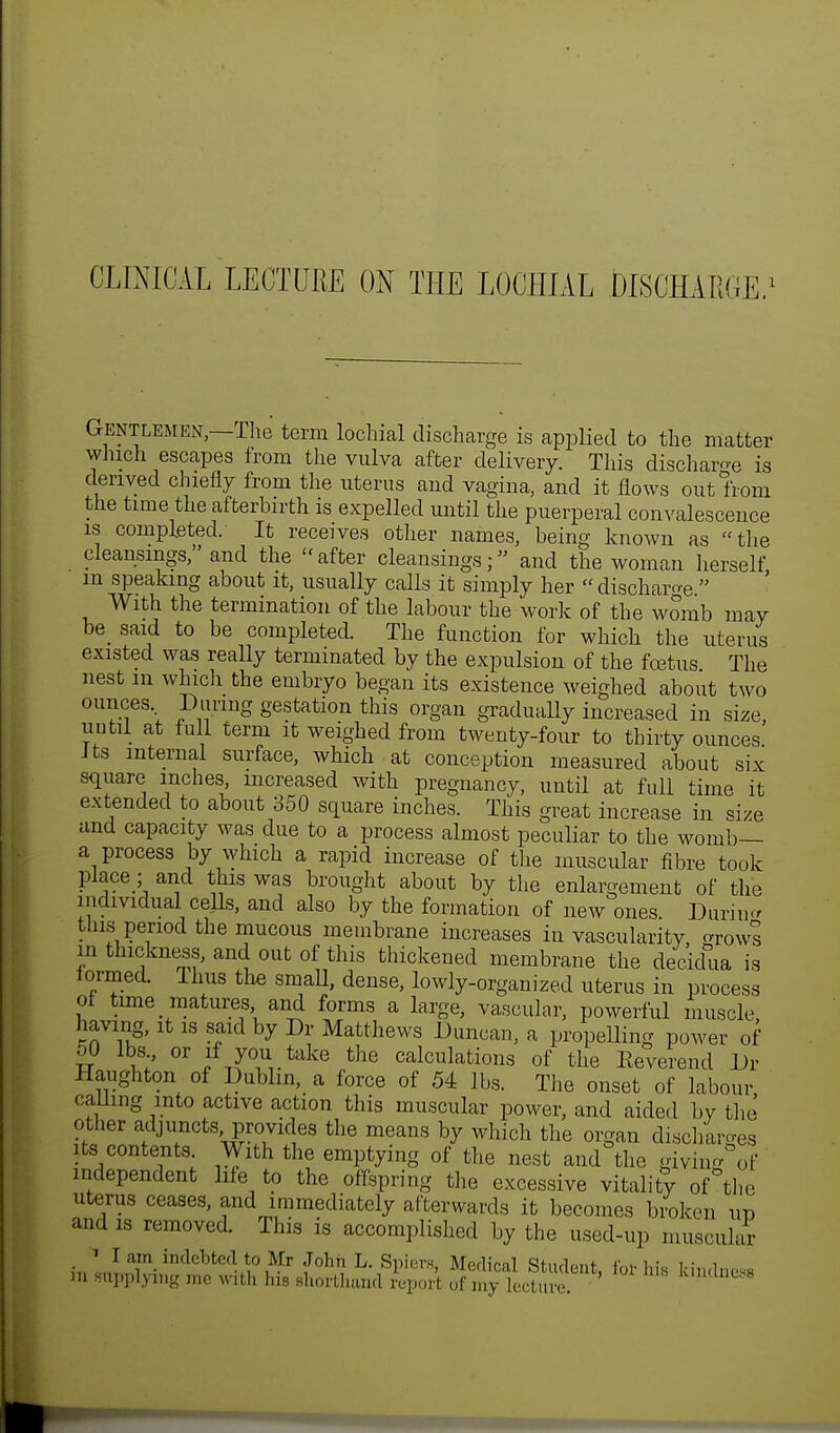 CLINICAL LECTURE ON THE LOCHIAL DISCHARGE,1 Gentlemen,—The term lochia! discharge is applied to the matter which escapes from the vulva after delivery. This discharge is derived chiefly from the uterus aud vagina, and it flows out from the time the afterbirth is expelled until the puerperal convalescence is completed. It receives other names, being known as the cleansings, and the after cleansings; and the woman herself in speaking about it, usually calls it simply her  discharge  With the termination of the labour the work of the womb may be said to be completed. The function for which the uterus existed was really terminated by the expulsion of the fcetus The nest m which the embryo began its existence weighed about two ounces During gestation this organ gradually increased in size, until at full term it weighed from twenty-four to thirty ounces Jts internal surface, which at conception measured about six square inches, increased with pregnancy, until at full time it extended to about 350 square inches. This great increase in size and capacity was due to a process almost peculiar to the womb— a process by which a rapid increase of the muscular fibre took place ; and this was brought about by the enlargement of the individual cells, and also by the formation of new ones. Durin-r tins period the mucous membrane increases in vascularity, growl m thickness, and out of this thickened membrane the decidua is formed. Ihus the smaU, dense, lowly-organized uterus in process of time matures, and forms a large, vascular, powerful muscle, having, it is said by Dr Matthews Duncan, a propelling power of 50 lbs or if you take the calculations of the Eeverend Dr Haughton of Dublin, a force of 54 lbs. The onset of labour calling into active action this muscular power, and aided by the other adjuncts provides the means by which the organ discharges its contents With the emptying of the nest and the giving of independent life to the offspring the excessive vitality of the uterus ceases, and immediately afterwards it becomes broken up and is removed. This is accomplished by the used-up muscular *'lam indebted to Mr John L. Spiers, Medical Student, for his kindness