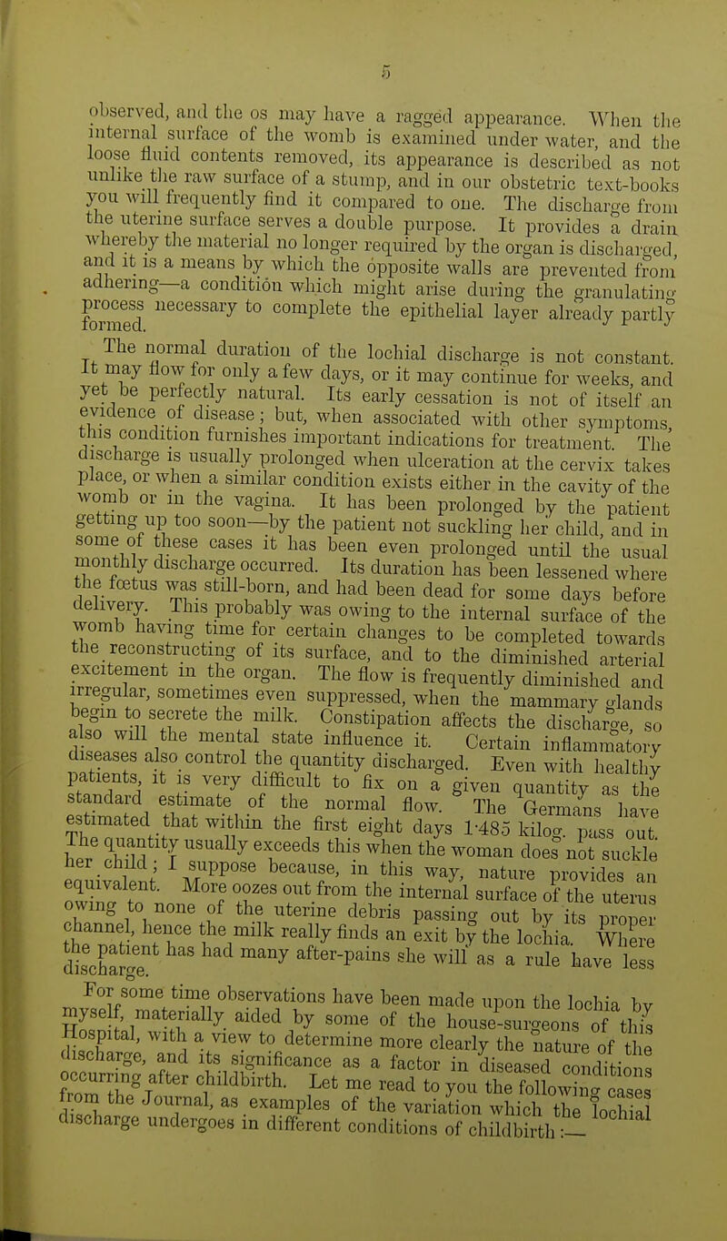 observed, and the os may have a ragged appearance. When the internal surface of the womb is examined under water and the loose fluid contents removed, its appearance is described as not unlike the raw surface of a stump, and in our obstetric text-books you will frequently find it compared to one. The discharge from the uterine surface serves a doable purpose. It provides a drain whereby the material no longer required by the organ is discharged and it is a means by which the opposite walls are prevented from adhering—a condition which might arise during the granulating formed neCeSS£U7 t0 comPlete tl™ epithelial layer already partly The normal duration of the lochial discharge is not constant. It may flow for only a few clays, or it may continue for weeks, and yet be perfectly natural. Its early cessation is not of itself an evidence of disease; but, when associated with other symptoms this condition furnishes important indications for treatment The discharge is usually prolonged when ulceration at the cervix takes place or when a similar condition exists either in the cavitv of the wornb or m the vagina. It has been prolonged by the patient getting up too soon—by the patient not suckling her child, and in some of these cases it has been even prolonged until the usual monthly discharge occurred. Its duration has been lessened where the foetus was stdl-born, and had been dead for some days before delivery. This probably was owing to the internal surface of the womb having time for certain changes to be completed towards the reconstructing of its surface, and to the diminished arterial excitement m the organ. The flow is frequently diminished and irregular, sometimes even suppressed, when the mammary glands JS\%S7ete th! i^ CTtipati0n affects the dis<*arge, so dZZf 1 Tu,State lnfluenCe ifc- Certai* inflammatory diseases also control the quantity discharged. Even with healthy patients it is very difficult to fix on a given quantity as the standard estimate of the normal flow. * The Gemons ha e estimated that within the first eight days 1-485 ^ ?L Zt. her 51 USUally GlCeedS tMS Wh6n the WOma» does nit suckle eauiiJw L^°8e beTf' m1this ™j, ature provides an equivalent. More oozes out from the internal surface of the uterus owing to none of the uterine debris passing out by its proper channel, hence the milk really finds an exit by the lochia Where dtSge ad ^ afterPaiUS She wiU as a ^ ^ve less i80™ tim* Nervations have been made upon the lochia by ,matTlly- aid6d > SOme of the house-surgeons of this Hospital, with a view to determine more clearly the nature of e discharge, and its significance as a factor in diseased condition^ occurring after childbirth. Let me read to you ZtlXg^™ from the Journal, as examples of the variation which the lochial discharge undergoes in different conditions of childbirth -