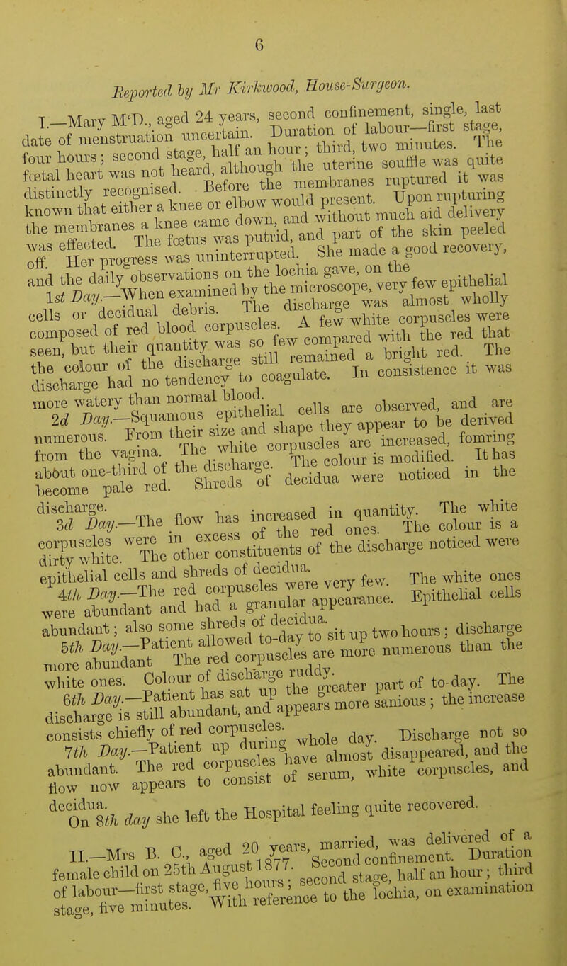 Reported by Mr Kirhwood, Rouse-Surgeon. T Mnrv M'D ao-ed 24 years, second confinement, single last fff X\Z£°Lt Morele membranes raptured it was ?1S Lr,X a knee 01 elbow would present. Upou nip unng known that either a kuee  e , d ^itu„ut much aid delivery theT^de The fetus wa^^ Zid and part of the skin peeled 3 tef ,nogress -nninter'rnpted . She made a good recovery, end the daily observations - ^ l«b= »n to U ^-When examined by the* ^ wholly cells or decidual «»J« A few white corpuscles were composed of red blood corpuscles a ' ; h Lh d that 8een?but theft ^SeT a bright red, The disechateUhad £ft£ta£to ^coagulate. In consistence it was more watery than normal blood observed, and are dT^hiteW?he X constants of the discharge noticed were epithelial cells and shreds of decfeia; wMte ^ ^^J^SSr^ EpitheM cells abundant; also some ^reds decKl^ discharge mr te^l^ -re. numerous than the Site ones. Colour of discharge ruddy pavt of to-day. The abundant. The red corpuscles haveam l aml flow now appears to consist of serum, w ft Ay she left the Hospital feeling quite recovered. „._Mrs B. 0., aged female child on 25th Angus1877 J™™° half an hour; third