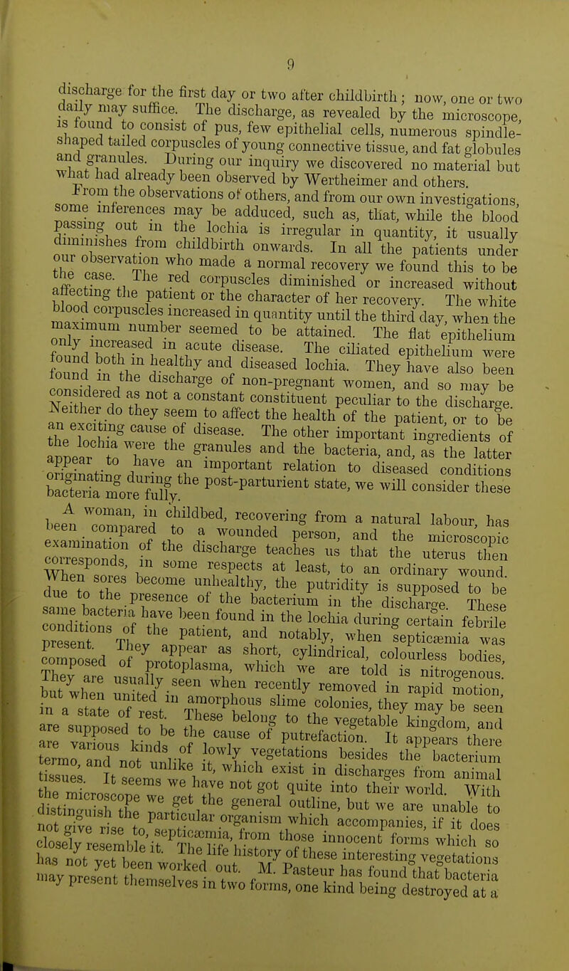 d scharge for the first day or two after childbirth; now, one or two daily may suffice. The discharge, as revealed by the microscope is found to consist of pus, few epithelial cells, numerous spindle- shaped tailed corpuscles of young connective tissue, and fat globules tnhJ?ni f• JD!riDg °r in(luil7 we discovered no material but Tvnat had already been observed by Wertheimer and others J?rom the observations of others, and from our own investigations some inferences may be adduced, such as, that, while the blood passing out in the lochia is irregular in quantity, it usually ournoht68 t^11 °nWai'ds In aU the Pat^nts under thl nl tT Wh? made a »™1 recovery we found this to be XSfa r * COrP1uscl1es diminished or increased without affecting the patient or the character of her recovery. The white maxirnCZUf i mcreased <Plan<% until the third day, when the maximum number seemed to be attained. The flat epithelium founrl SaSGC muf Ute^sease- T^ coated epithelium we£ Sund ttC ^ I*7 and, dlSeaS6d l0cMa The? bave also ^en found m the discharge of non-pregnant women, and so may be ^either do they seem to affect the health of the patient or to be an exciting cause of disease. The other important ingredients of appear to TV'116 md ?e and> a* the SmtiJa d!3JB Hn lmP°rtant relati°n t0 diseased conditions SffiSo^^ P°St-Pai-tot state> we will consider these beet Tompared t^' ™»y?»* from a nat™l labour, has examinS^f ti ? 7°unded P'S0D' and the microscopic ™ T 6 dlscharSe Caches us that the uterus then ^responds, m some respects at least, to an ordinary wo nd ate to Turner6 fS?^ ^ ***** is -PPOsed to be aue to the presence of the bacterium in the discharge Th»*» same bacteria have been found in the lochia Xring trtain febri e composed of™HT ™ ^ C^d^ colourless bodies, composed of protoplasma, which we are told is nitrogenous Phey are usually seen when recently removed in rapidmotX' but when united in amorphous dim/colonics, tSyX bT^S Z\^elThe It hel°J t0 ^-get;ble\inglm,Saeiid are °Te °f ^faction. It appears there terrnn «IT f n °wly vegetations besides the bacterium s LV 1tsP° r1^1''1011 6XiSt in discharSes f™> an n a thZ'nJ We ha7e not Sot (luite int° their world With SrfbZXT We ^etnthe g6neral 0utline> b»fc we are unable to SfSS^?? Pa,t,CUlar °rganism which accompanies, f it does ^y1^^^1^'/t thrinnocenfc form« ^ich so has^tye^ way present theIZZ« * , Pasteur ha« ^und that bacteria