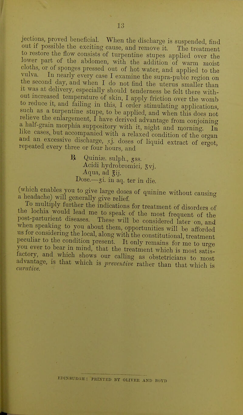 jections, proved beneficial. When the discharge is suspended rind out if possible the exciting cause, and remove it. The treatment to restore the flow consists of turpentine stupes applied over the lower part of the abdomen, with the addition of warm moist cloths, or of sponges pressed out of hot water, and applied to the vulva. Iu nearly every case I examine the supra-pubic region on the second day, and when I do not find the uterus smaller than it was at delivery, especially should tenderness be felt there with- out increased temperature of skin, I apply friction over the womb to reduce it, and failing in this, I order stimulating applications such as a turpentine stupe, to be applied, and when this does not relieve the enlargement, I have derived advantage from conjoining a half-gram morphia suppository with it, night and morning. l£ like cases,, but accompanied with a relaxed condition of the organ and an excessive discharge, =y. doses of liquid extract of ergot, repeated every three or four hours, and £ Quinise. sulph., 5ss. Acidi hydrobromici, 3yj. Aqua, ad fij. Dose.—si. iu aq. ter in die. (which enables you to give large doses of quinine without causing a headache) will generally give relief. To multiply further the indications for treatment of disorders of the lochia would lead me to speak of the most frequent of the post-parturient diseases. These will be considered later on and when speaking to you about them, opportunities will be afforded us for considering the local, along with the constitutional, treatment peculiar to the condition present. It only remains for me to urge you ever to bear m mind, that the treatment which is most satis- factory, and which shows our calling as obstetricians to most advantage, is that which is preventive rather than that which is KJUIfBUftOlI: riUXTKD BY OUYJilt AND BOYD