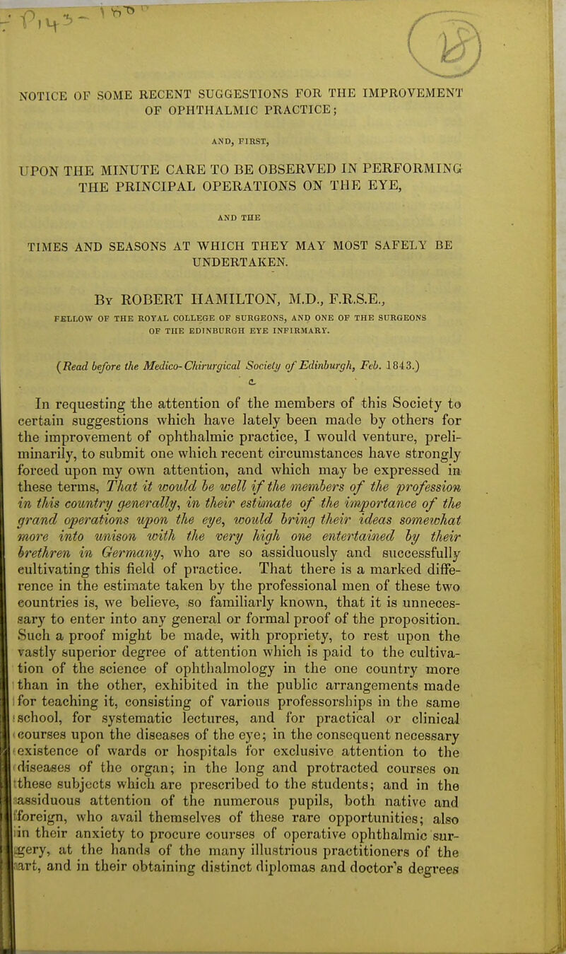 NOTICE OF SOME RECENT SUGGESTIONS FOR THE IMPROVEMENT OF OPHTHALMIC PRACTICE; AND, FIRST, UPON THE MINUTE CARE TO BE OBSERVED IN PERFORMING THE PRINCIPAL OPERATIONS ON THE EYE, AND THE TIMES AND SEASONS AT WHICH THEY MAY MOST SAFELY BE UNDERTAKEN. By ROBERT HAMILTON, M.D., F.R.S.E., FELLOW OF THE ROYAL COLLEGE OF SURGEONS, AND ONE OF THE SURGEONS OF THE EDINBURGH EYE INFIRMARY. (Read before the Medico-Chirurgical Society of Edinburgh, Feb. 1843.) In requesting the attention of the members of this Society to certain suggestions which have lately been made by others for the improvement of ophthalmic practice, I would venture, preli- minarily, to submit one which recent circumstances have strongly forced upon my own attention, and which may be expressed in these terms, That it would be well if the members of the profession in this country generally, in their estimate of the importance of the grand operations upon the eye, would bring their ideas somewhat more into unison with the very high one entertained by their brethren in Germany, who are so assiduously and successfully cultivating this field of practice. That there is a marked diffe- rence in the estimate taken by the professional men of these two countries is, we believe, so familiarly known, that it is unneces- sary to enter into any general or formal proof of the proposition. Such a proof might be made, with propriety, to rest upon the vastly superior degree of attention which is paid to the cultiva- tion of the science of ophthalmology in the one country more than in the other, exhibited in the public arrangements made for teaching it, consisting of various professorships in the same school, for systematic lectures, and for practical or clinical courses upon the diseases of the eye; in the consequent necessary existence of wards or hospitals for exclusive attention to the diseases of the organ; in the long and protracted courses on these subjects which are prescribed to the students; and in the assiduous attention of the numerous pupils, both native and foreign, who avail themselves of these rare opportunities; also iin their anxiety to procure courses of operative ophthalmic sur- gery, at the hands of the many illustrious practitioners of the rt, and in their obtaining distinct diplomas and doctor's degrees